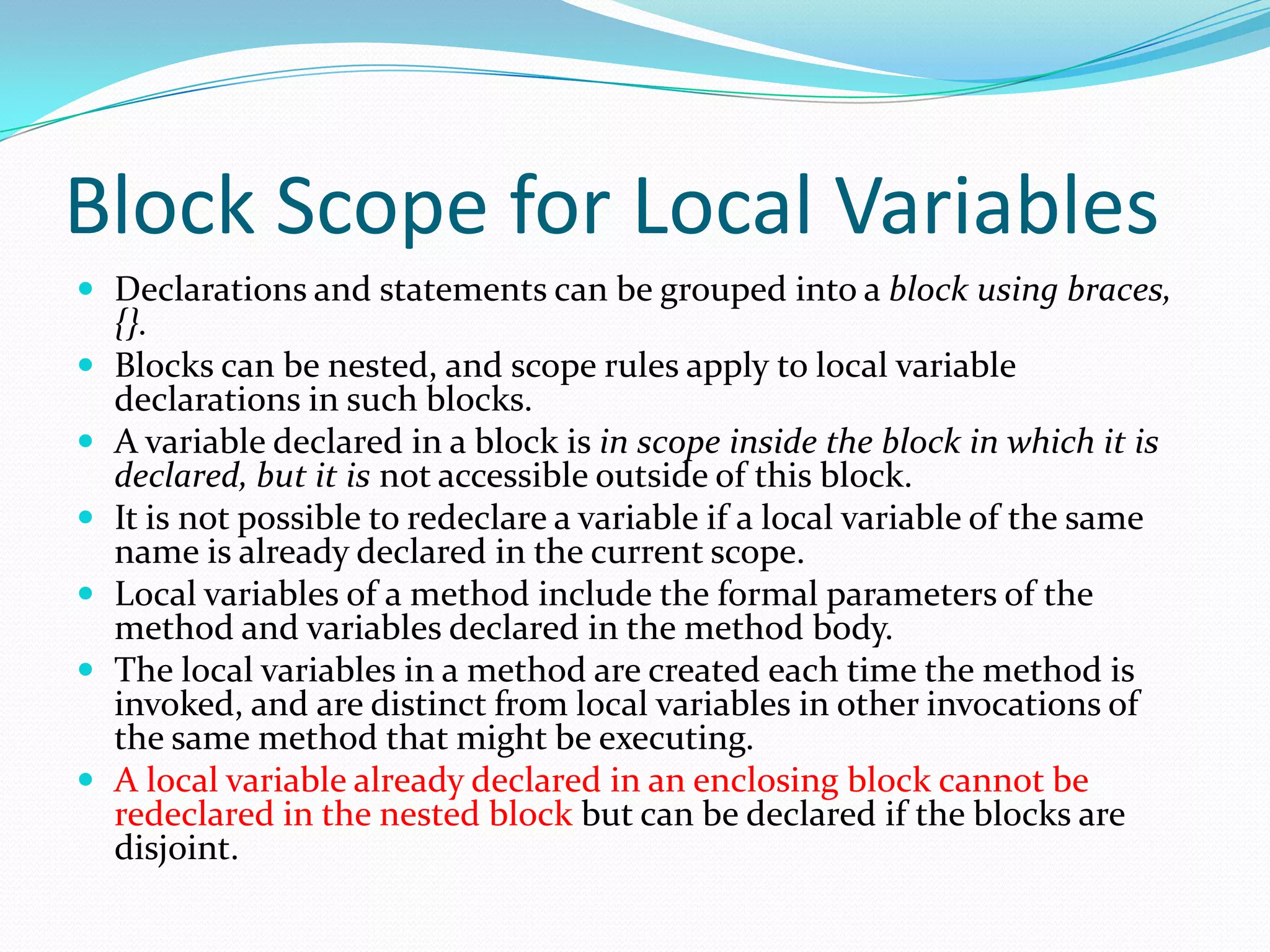 Block Scope for Local Variables
 Declarations and statements can be grouped into a block using braces,
{}.
 Blocks can be nested, and scope rules apply to local variable
declarations in such blocks.
 A variable declared in a block is in scope inside the block in which it is
declared, but it is not accessible outside of this block.
 It is not possible to redeclare a variable if a local variable of the same
name is already declared in the current scope.
 Local variables of a method include the formal parameters of the
method and variables declared in the method body.
 The local variables in a method are created each time the method is
invoked, and are distinct from local variables in other invocations of
the same method that might be executing.
 A local variable already declared in an enclosing block cannot be
redeclared in the nested block but can be declared if the blocks are
disjoint.
 