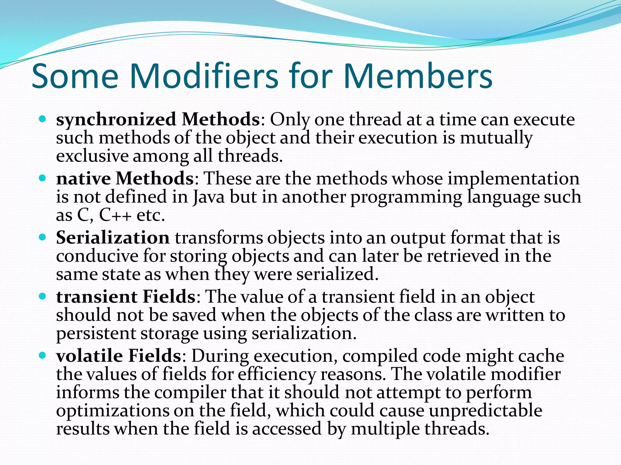 Some Modifiers for Members
 synchronized Methods: Only one thread at a time can execute
such methods of the object and their execution is mutually
exclusive among all threads.
 native Methods: These are the methods whose implementation
is not defined in Java but in another programming language such
as C, C++ etc.
 Serialization transforms objects into an output format that is
conducive for storing objects and can later be retrieved in the
same state as when they were serialized.
 transient Fields: The value of a transient field in an object
should not be saved when the objects of the class are written to
persistent storage using serialization.
 volatile Fields: During execution, compiled code might cache
the values of fields for efficiency reasons. The volatile modifier
informs the compiler that it should not attempt to perform
optimizations on the field, which could cause unpredictable
results when the field is accessed by multiple threads.
 