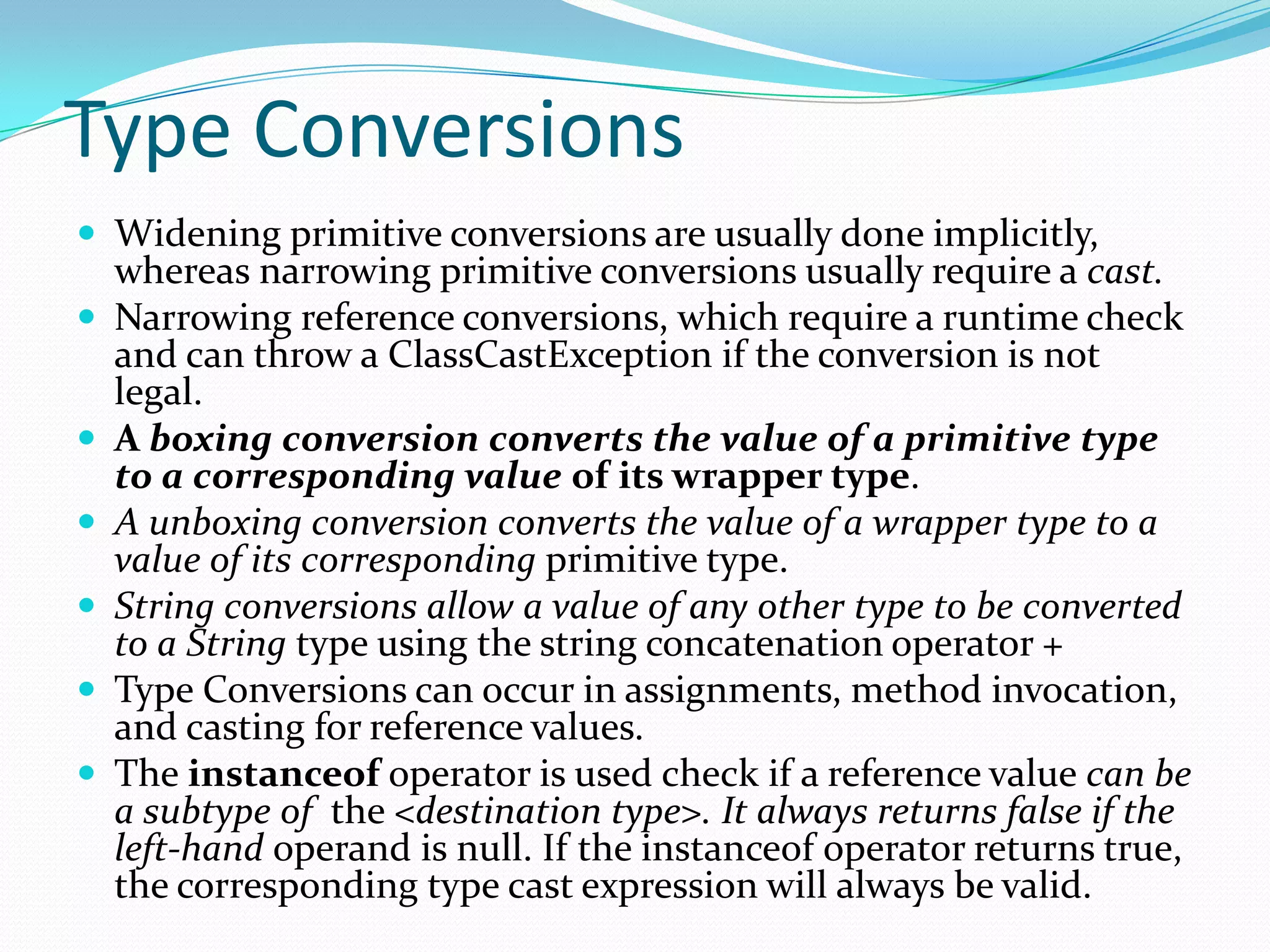 Type Conversions
 Widening primitive conversions are usually done implicitly,
whereas narrowing primitive conversions usually require a cast.
 Narrowing reference conversions, which require a runtime check
and can throw a ClassCastException if the conversion is not
legal.
 A boxing conversion converts the value of a primitive type
to a corresponding value of its wrapper type.
 A unboxing conversion converts the value of a wrapper type to a
value of its corresponding primitive type.
 String conversions allow a value of any other type to be converted
to a String type using the string concatenation operator +
 Type Conversions can occur in assignments, method invocation,
and casting for reference values.
 The instanceof operator is used check if a reference value can be
a subtype of the <destination type>. It always returns false if the
left-hand operand is null. If the instanceof operator returns true,
the corresponding type cast expression will always be valid.
 