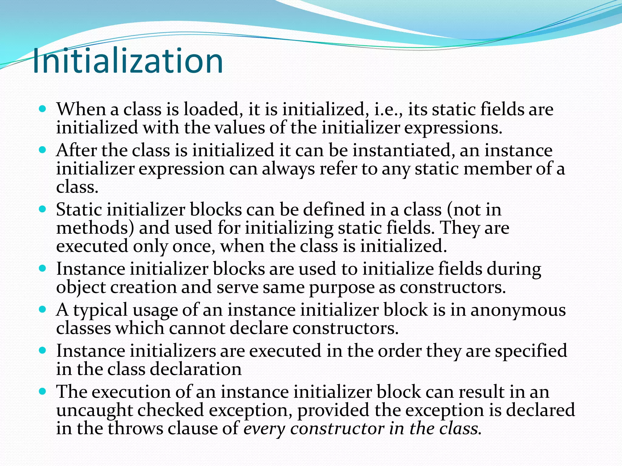Initialization
 When a class is loaded, it is initialized, i.e., its static fields are
initialized with the values of the initializer expressions.
 After the class is initialized it can be instantiated, an instance
initializer expression can always refer to any static member of a
class.
 Static initializer blocks can be defined in a class (not in
methods) and used for initializing static fields. They are
executed only once, when the class is initialized.
 Instance initializer blocks are used to initialize fields during
object creation and serve same purpose as constructors.
 A typical usage of an instance initializer block is in anonymous
classes which cannot declare constructors.
 Instance initializers are executed in the order they are specified
in the class declaration
 The execution of an instance initializer block can result in an
uncaught checked exception, provided the exception is declared
in the throws clause of every constructor in the class.
 
