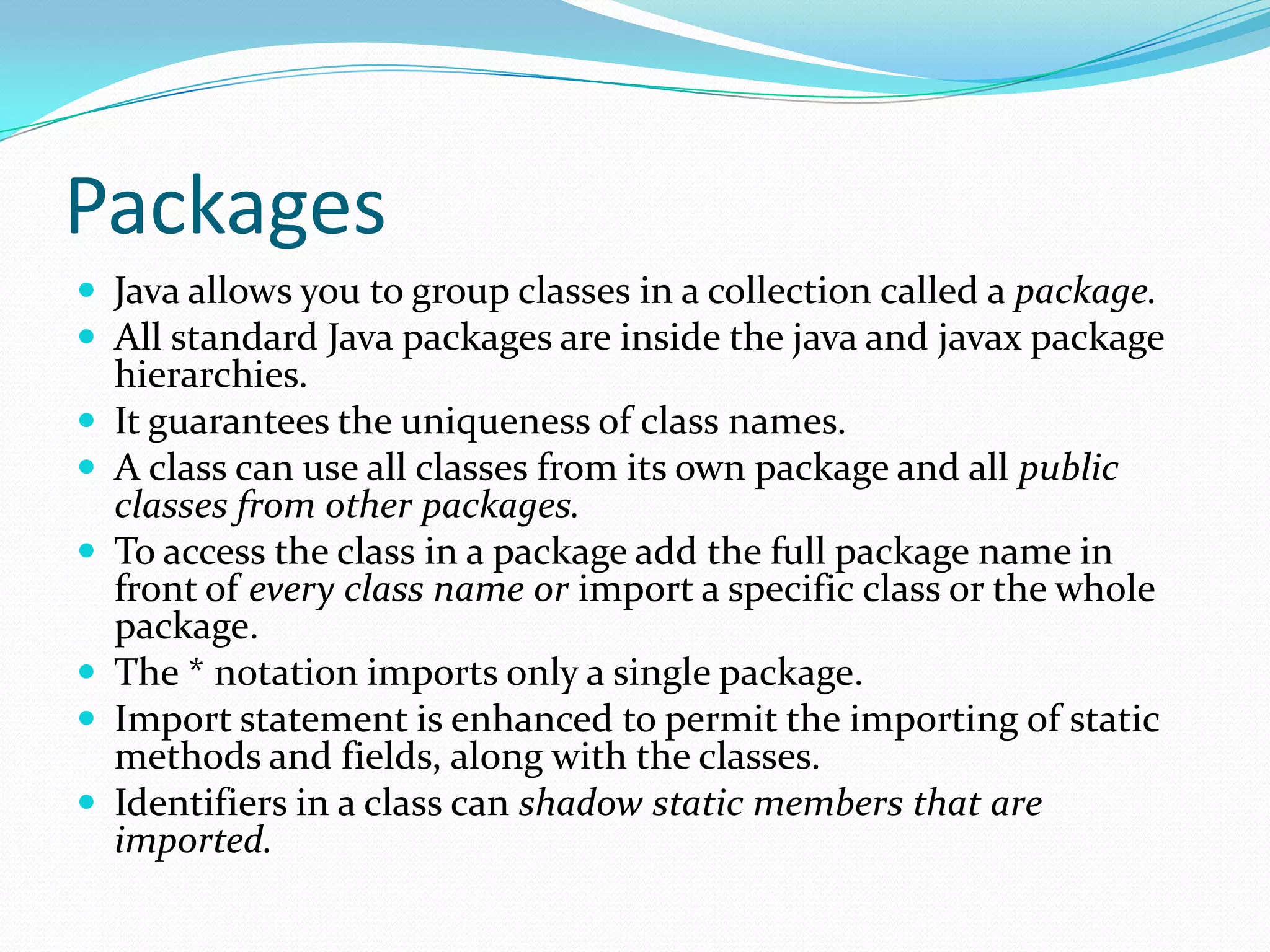 Packages
 Java allows you to group classes in a collection called a package.
 All standard Java packages are inside the java and javax package
hierarchies.
 It guarantees the uniqueness of class names.
 A class can use all classes from its own package and all public
classes from other packages.
 To access the class in a package add the full package name in
front of every class name or import a specific class or the whole
package.
 The * notation imports only a single package.
 Import statement is enhanced to permit the importing of static
methods and fields, along with the classes.
 Identifiers in a class can shadow static members that are
imported.
 