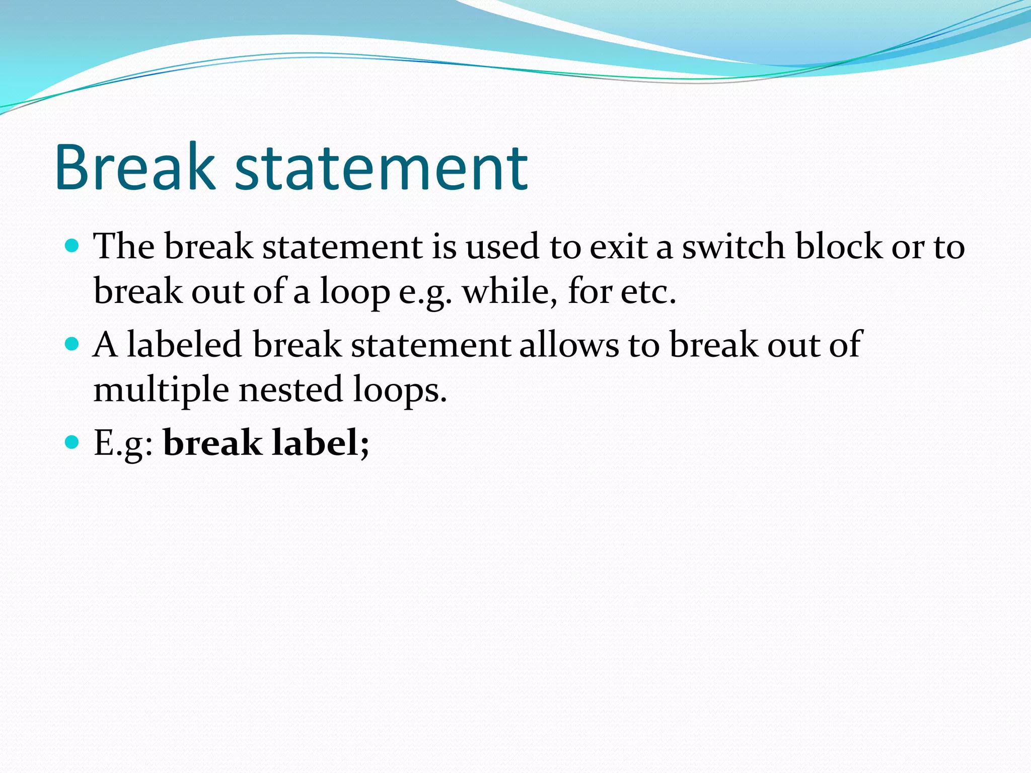 Break statement
 The break statement is used to exit a switch block or to
break out of a loop e.g. while, for etc.
 A labeled break statement allows to break out of
multiple nested loops.
 E.g: break label;
 