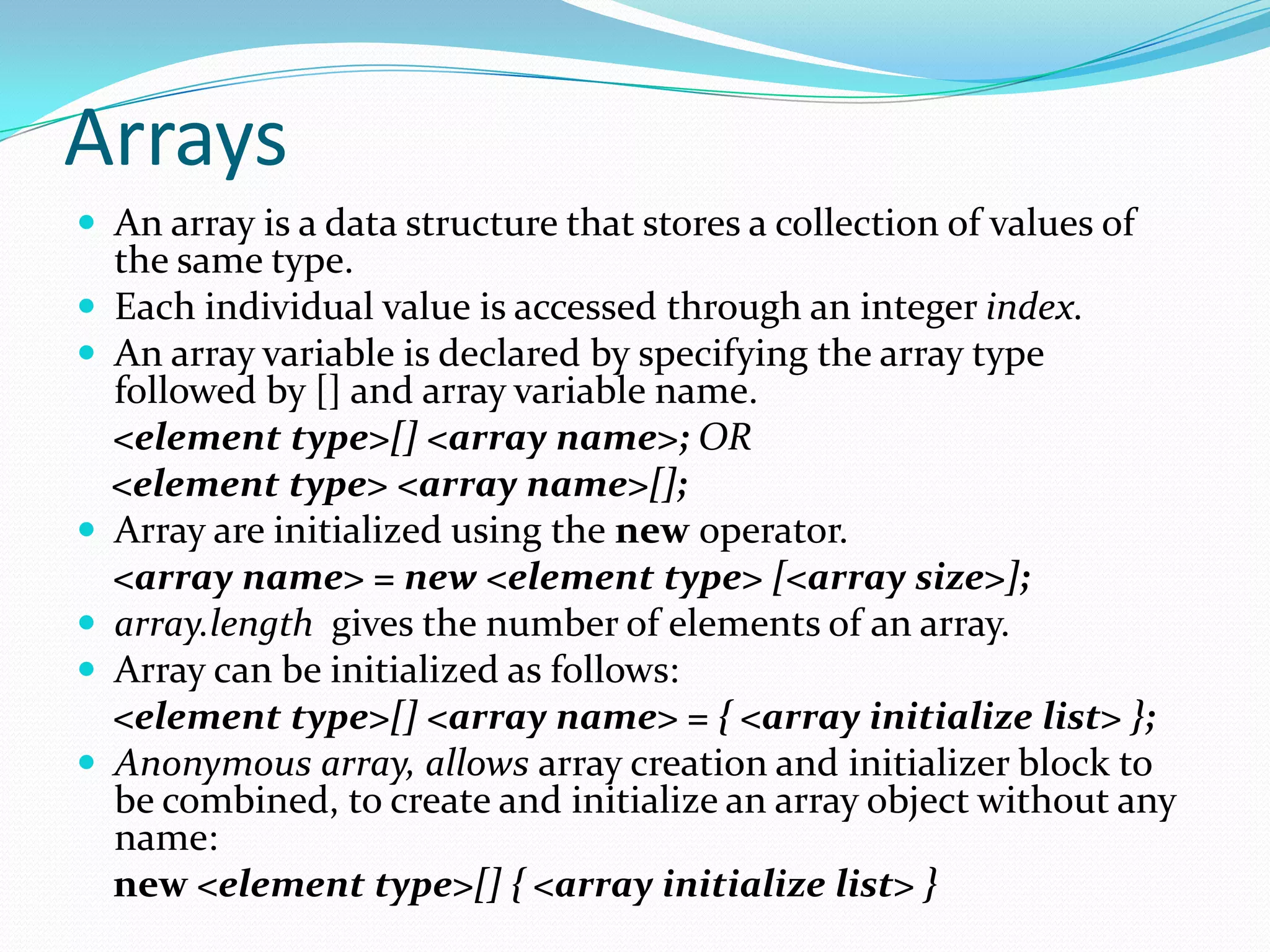 Arrays
 An array is a data structure that stores a collection of values of
the same type.
 Each individual value is accessed through an integer index.
 An array variable is declared by specifying the array type
followed by [] and array variable name.
<element type>[] <array name>; OR
<element type> <array name>[];
 Array are initialized using the new operator.
<array name> = new <element type> [<array size>];
 array.length gives the number of elements of an array.
 Array can be initialized as follows:
<element type>[] <array name> = { <array initialize list> };
 Anonymous array, allows array creation and initializer block to
be combined, to create and initialize an array object without any
name:
new <element type>[] { <array initialize list> }
 
