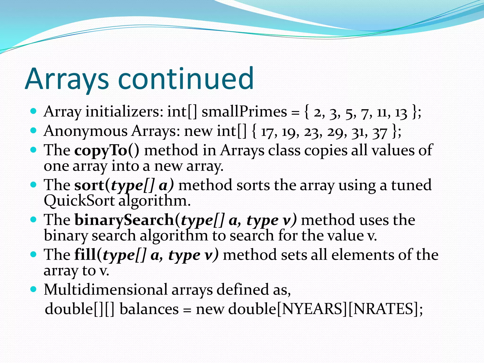 Arrays continued
 Array initializers: int[] smallPrimes = { 2, 3, 5, 7, 11, 13 };
 Anonymous Arrays: new int[] { 17, 19, 23, 29, 31, 37 };
 The copyTo() method in Arrays class copies all values of
one array into a new array.
 The sort(type[] a) method sorts the array using a tuned
QuickSort algorithm.
 The binarySearch(type[] a, type v) method uses the
binary search algorithm to search for the value v.
 The fill(type[] a, type v) method sets all elements of the
array to v.
 Multidimensional arrays defined as,
double[][] balances = new double[NYEARS][NRATES];
 