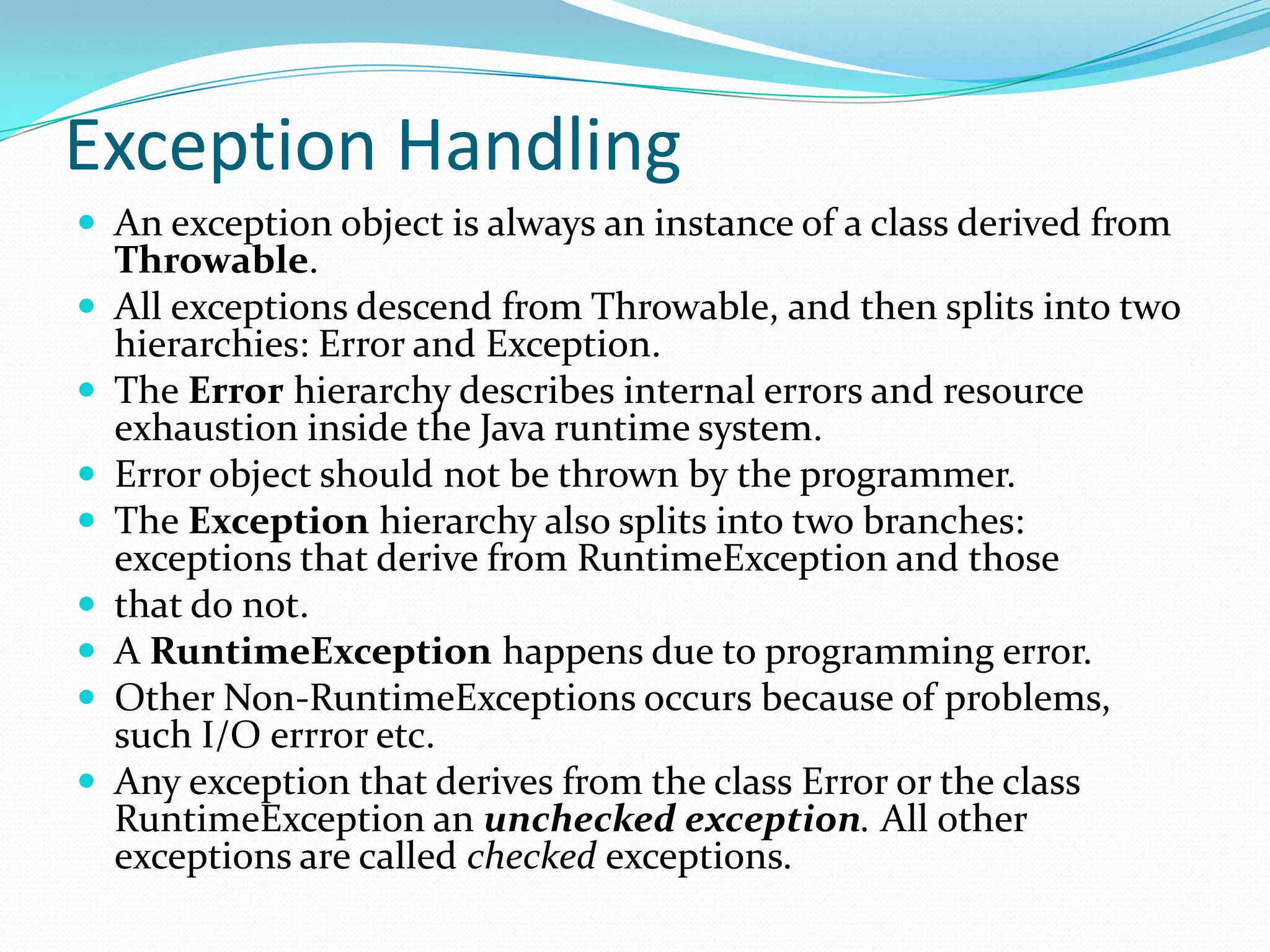 Exception Handling
 An exception object is always an instance of a class derived from
Throwable.
 All exceptions descend from Throwable, and then splits into two
hierarchies: Error and Exception.
 The Error hierarchy describes internal errors and resource
exhaustion inside the Java runtime system.
 Error object should not be thrown by the programmer.
 The Exception hierarchy also splits into two branches:
exceptions that derive from RuntimeException and those
 that do not.
 A RuntimeException happens due to programming error.
 Other Non-RuntimeExceptions occurs because of problems,
such I/O errror etc.
 Any exception that derives from the class Error or the class
RuntimeException an unchecked exception. All other
exceptions are called checked exceptions.
 
