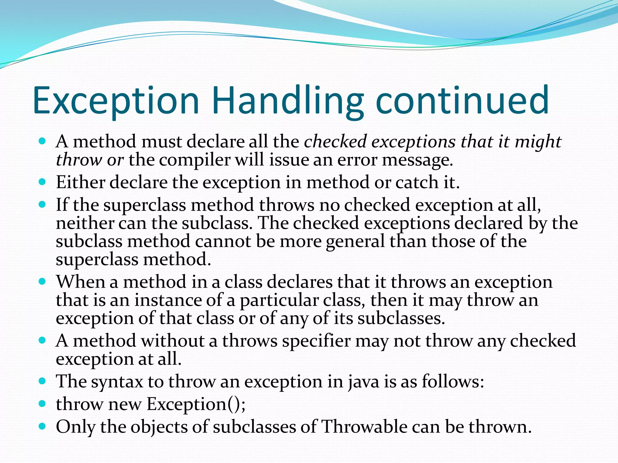 Exception Handling continued
 A method must declare all the checked exceptions that it might
throw or the compiler will issue an error message.
 Either declare the exception in method or catch it.
 If the superclass method throws no checked exception at all,
neither can the subclass. The checked exceptions declared by the
subclass method cannot be more general than those of the
superclass method.
 When a method in a class declares that it throws an exception
that is an instance of a particular class, then it may throw an
exception of that class or of any of its subclasses.
 A method without a throws specifier may not throw any checked
exception at all.
 The syntax to throw an exception in java is as follows:
 throw new Exception();
 Only the objects of subclasses of Throwable can be thrown.
 
