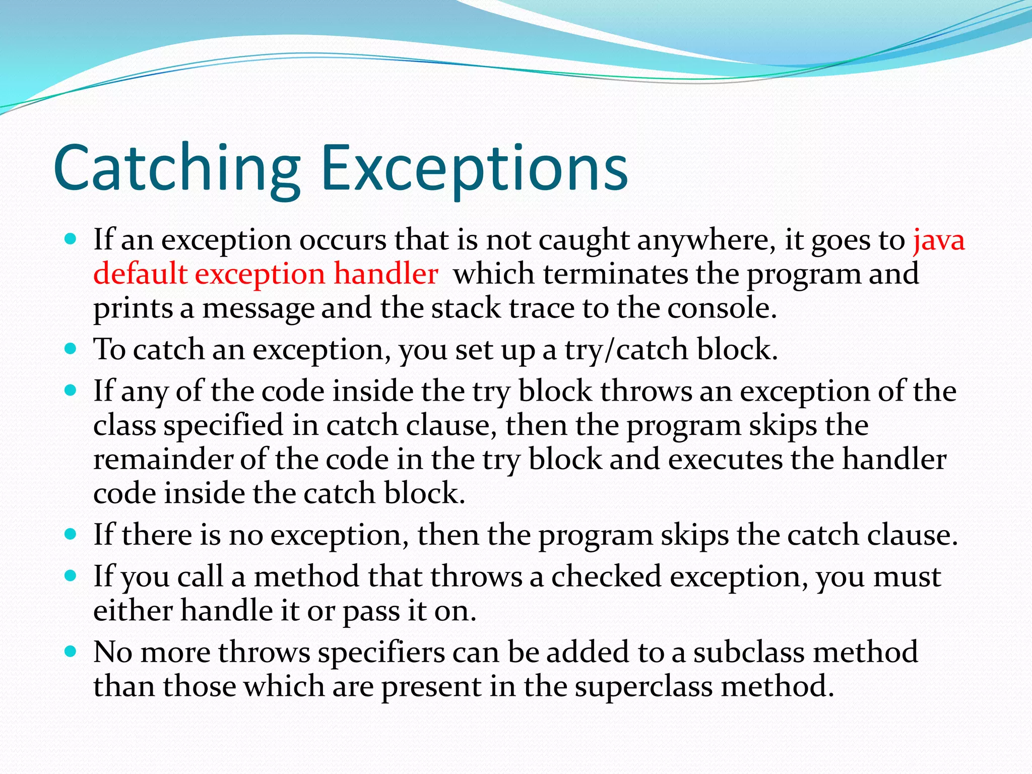 Catching Exceptions
 If an exception occurs that is not caught anywhere, it goes to java
default exception handler which terminates the program and
prints a message and the stack trace to the console.
 To catch an exception, you set up a try/catch block.
 If any of the code inside the try block throws an exception of the
class specified in catch clause, then the program skips the
remainder of the code in the try block and executes the handler
code inside the catch block.
 If there is no exception, then the program skips the catch clause.
 If you call a method that throws a checked exception, you must
either handle it or pass it on.
 No more throws specifiers can be added to a subclass method
than those which are present in the superclass method.
 