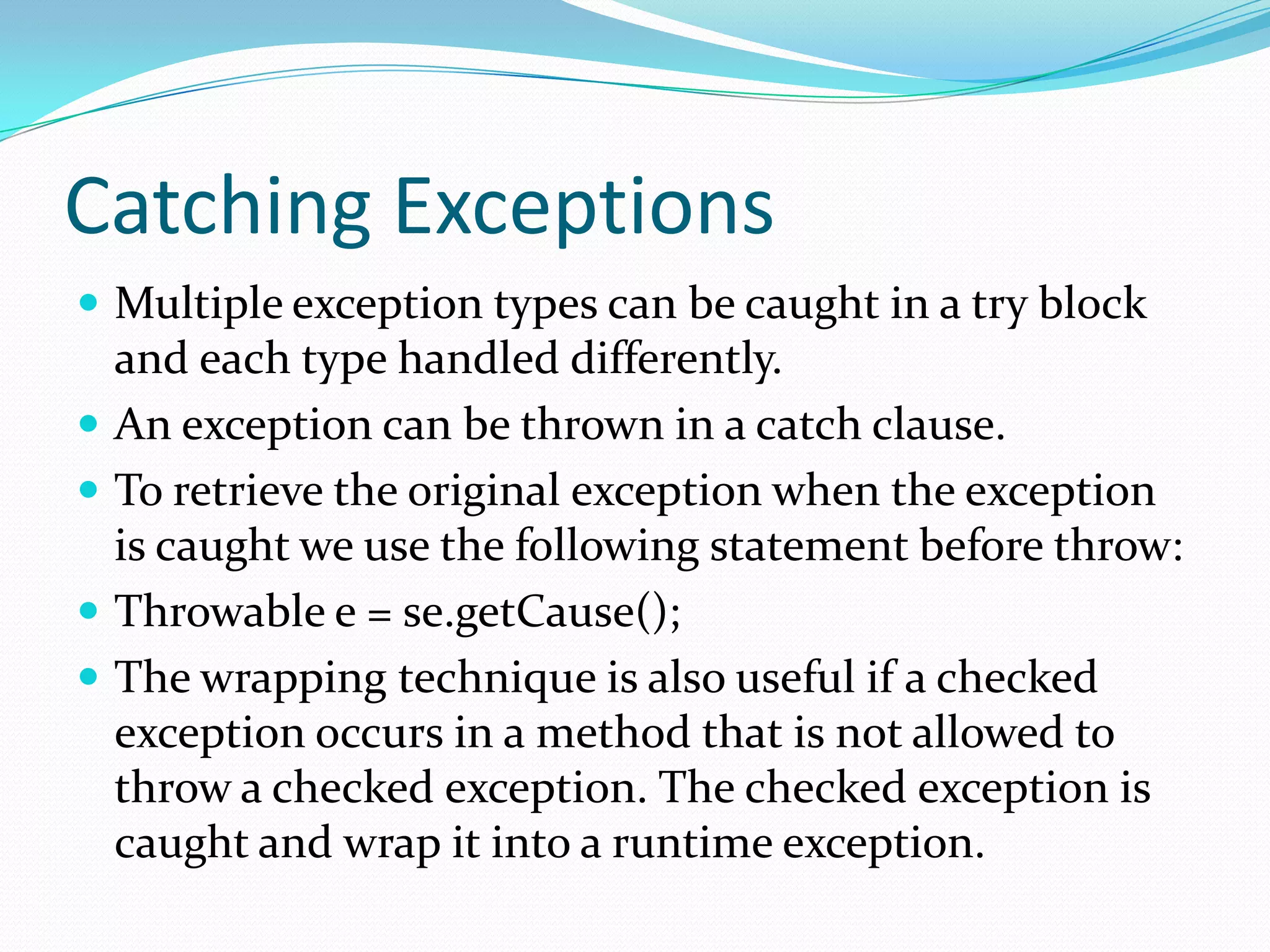 Catching Exceptions
 Multiple exception types can be caught in a try block
and each type handled differently.
 An exception can be thrown in a catch clause.
 To retrieve the original exception when the exception
is caught we use the following statement before throw:
 Throwable e = se.getCause();
 The wrapping technique is also useful if a checked
exception occurs in a method that is not allowed to
throw a checked exception. The checked exception is
caught and wrap it into a runtime exception.
 