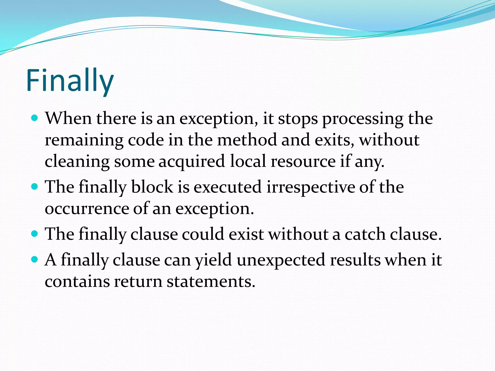 Finally
 When there is an exception, it stops processing the
remaining code in the method and exits, without
cleaning some acquired local resource if any.
 The finally block is executed irrespective of the
occurrence of an exception.
 The finally clause could exist without a catch clause.
 A finally clause can yield unexpected results when it
contains return statements.
 