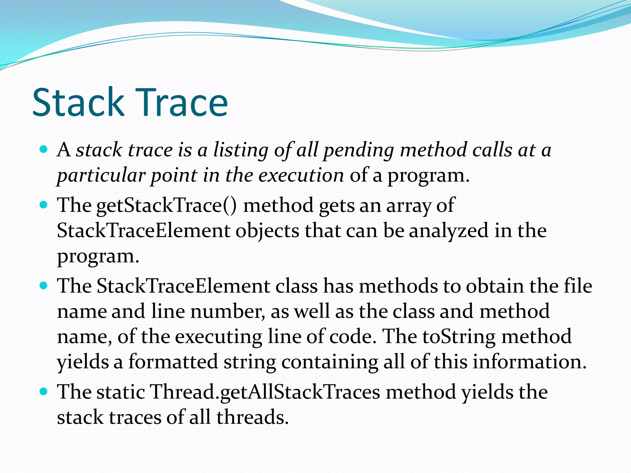 Stack Trace
 A stack trace is a listing of all pending method calls at a
particular point in the execution of a program.
 The getStackTrace() method gets an array of
StackTraceElement objects that can be analyzed in the
program.
 The StackTraceElement class has methods to obtain the file
name and line number, as well as the class and method
name, of the executing line of code. The toString method
yields a formatted string containing all of this information.
 The static Thread.getAllStackTraces method yields the
stack traces of all threads.
 