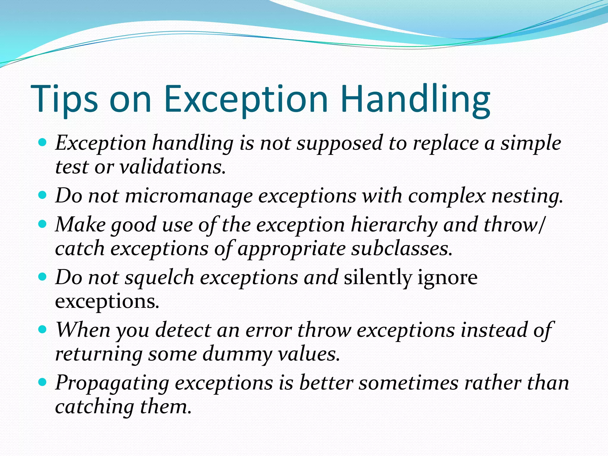 Tips on Exception Handling
 Exception handling is not supposed to replace a simple
test or validations.
 Do not micromanage exceptions with complex nesting.
 Make good use of the exception hierarchy and throw/
catch exceptions of appropriate subclasses.
 Do not squelch exceptions and silently ignore
exceptions.
 When you detect an error throw exceptions instead of
returning some dummy values.
 Propagating exceptions is better sometimes rather than
catching them.
 