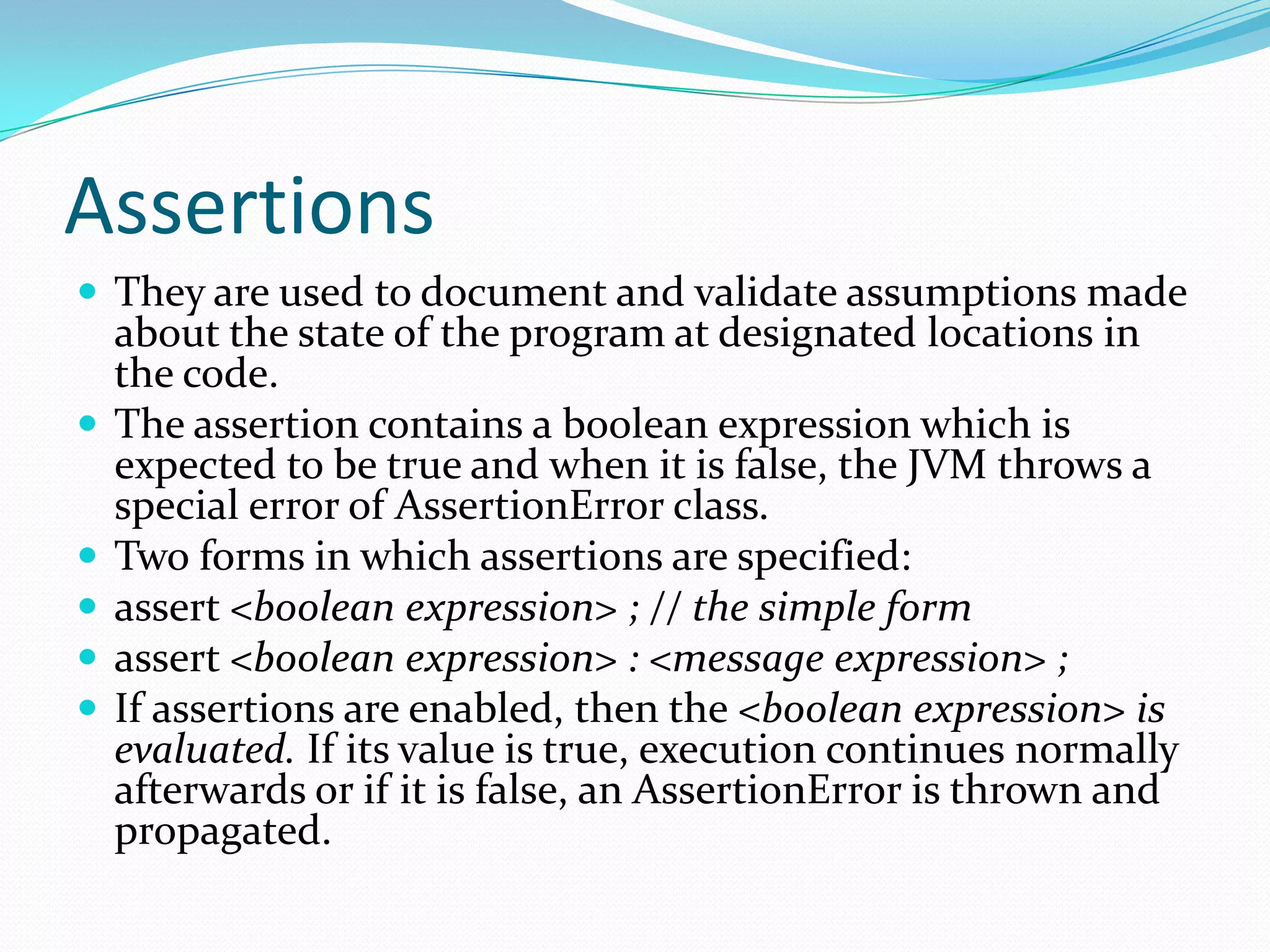 Assertions
 They are used to document and validate assumptions made
about the state of the program at designated locations in
the code.
 The assertion contains a boolean expression which is
expected to be true and when it is false, the JVM throws a
special error of AssertionError class.
 Two forms in which assertions are specified:
 assert <boolean expression> ; // the simple form
 assert <boolean expression> : <message expression> ;
 If assertions are enabled, then the <boolean expression> is
evaluated. If its value is true, execution continues normally
afterwards or if it is false, an AssertionError is thrown and
propagated.
 