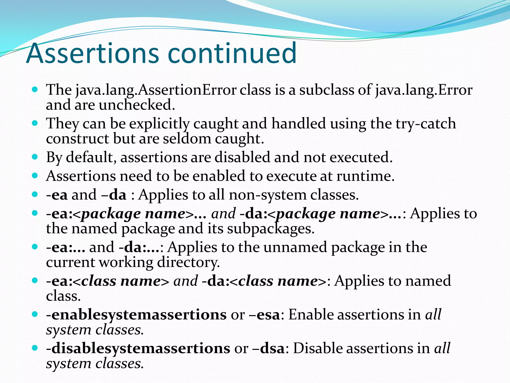Assertions continued
 The java.lang.AssertionError class is a subclass of java.lang.Error
and are unchecked.
 They can be explicitly caught and handled using the try-catch
construct but are seldom caught.
 By default, assertions are disabled and not executed.
 Assertions need to be enabled to execute at runtime.
 -ea and –da : Applies to all non-system classes.
 -ea:<package name>... and -da:<package name>...: Applies to
the named package and its subpackages.
 -ea:... and -da:...: Applies to the unnamed package in the
current working directory.
 -ea:<class name> and -da:<class name>: Applies to named
class.
 -enablesystemassertions or –esa: Enable assertions in all
system classes.
 -disablesystemassertions or –dsa: Disable assertions in all
system classes.
 