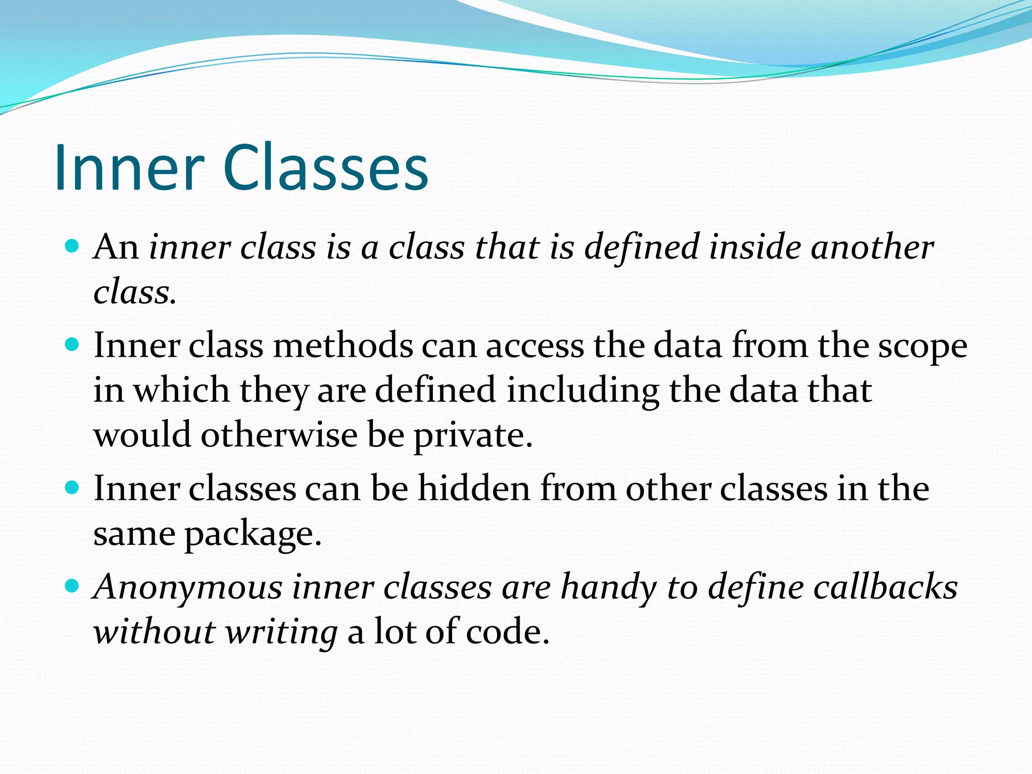 Inner Classes
 An inner class is a class that is defined inside another
class.
 Inner class methods can access the data from the scope
in which they are defined including the data that
would otherwise be private.
 Inner classes can be hidden from other classes in the
same package.
 Anonymous inner classes are handy to define callbacks
without writing a lot of code.
 