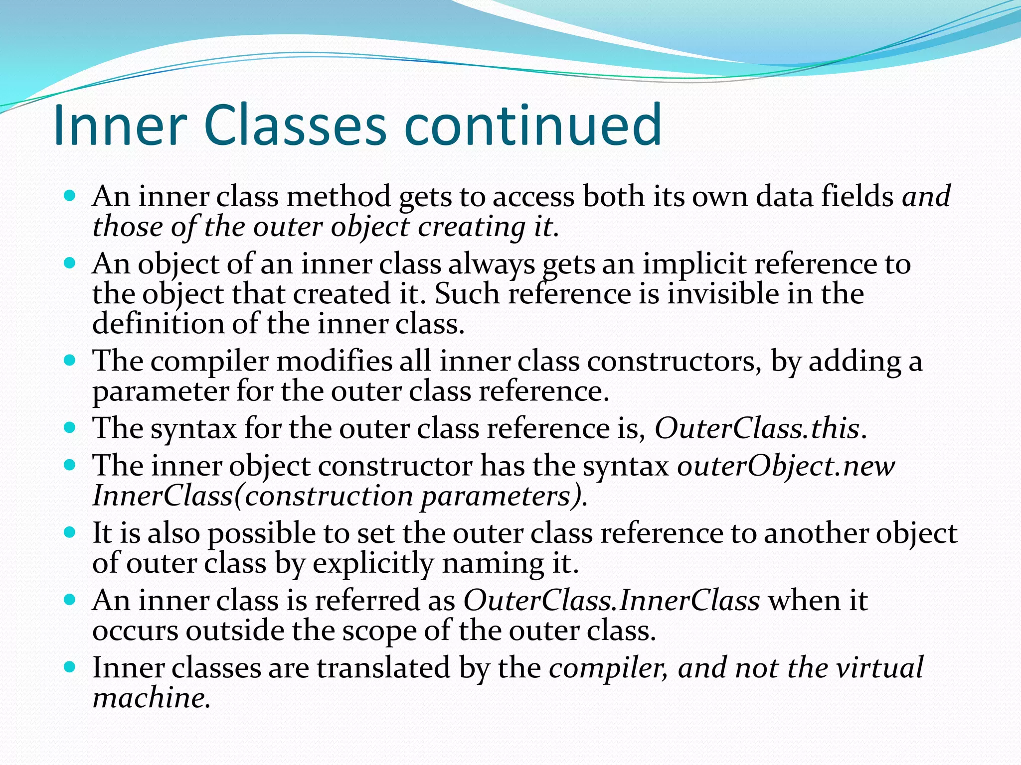 Inner Classes continued
 An inner class method gets to access both its own data fields and
those of the outer object creating it.
 An object of an inner class always gets an implicit reference to
the object that created it. Such reference is invisible in the
definition of the inner class.
 The compiler modifies all inner class constructors, by adding a
parameter for the outer class reference.
 The syntax for the outer class reference is, OuterClass.this.
 The inner object constructor has the syntax outerObject.new
InnerClass(construction parameters).
 It is also possible to set the outer class reference to another object
of outer class by explicitly naming it.
 An inner class is referred as OuterClass.InnerClass when it
occurs outside the scope of the outer class.
 Inner classes are translated by the compiler, and not the virtual
machine.
 