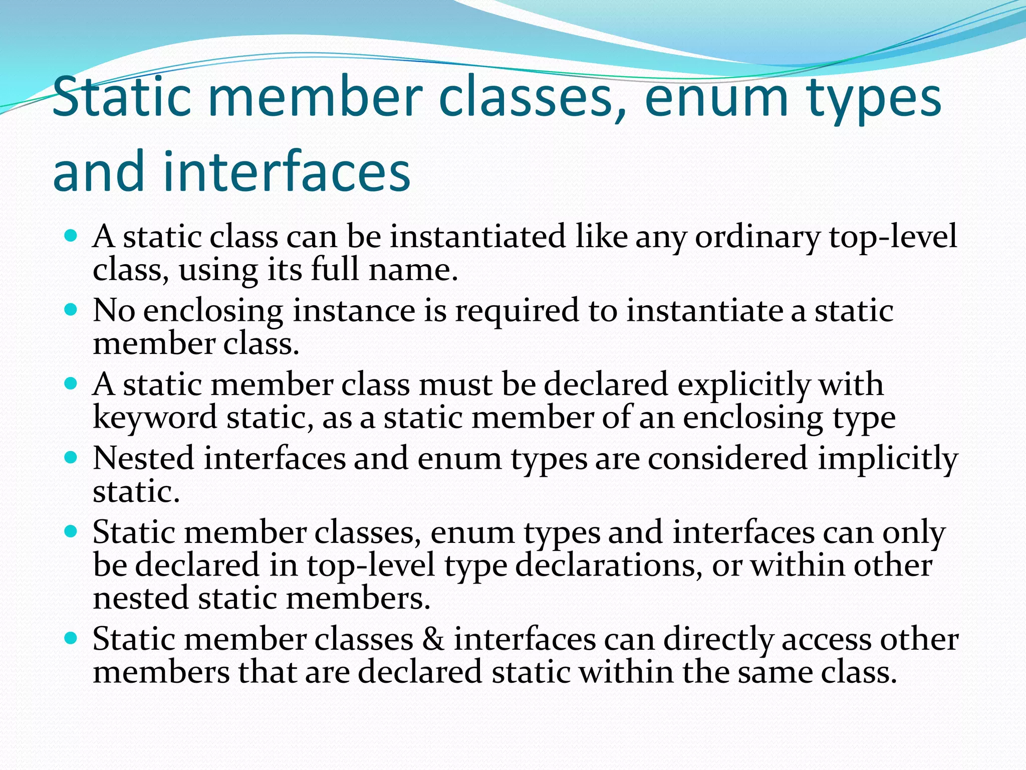 Static member classes, enum types
and interfaces
 A static class can be instantiated like any ordinary top-level
class, using its full name.
 No enclosing instance is required to instantiate a static
member class.
 A static member class must be declared explicitly with
keyword static, as a static member of an enclosing type
 Nested interfaces and enum types are considered implicitly
static.
 Static member classes, enum types and interfaces can only
be declared in top-level type declarations, or within other
nested static members.
 Static member classes & interfaces can directly access other
members that are declared static within the same class.
 