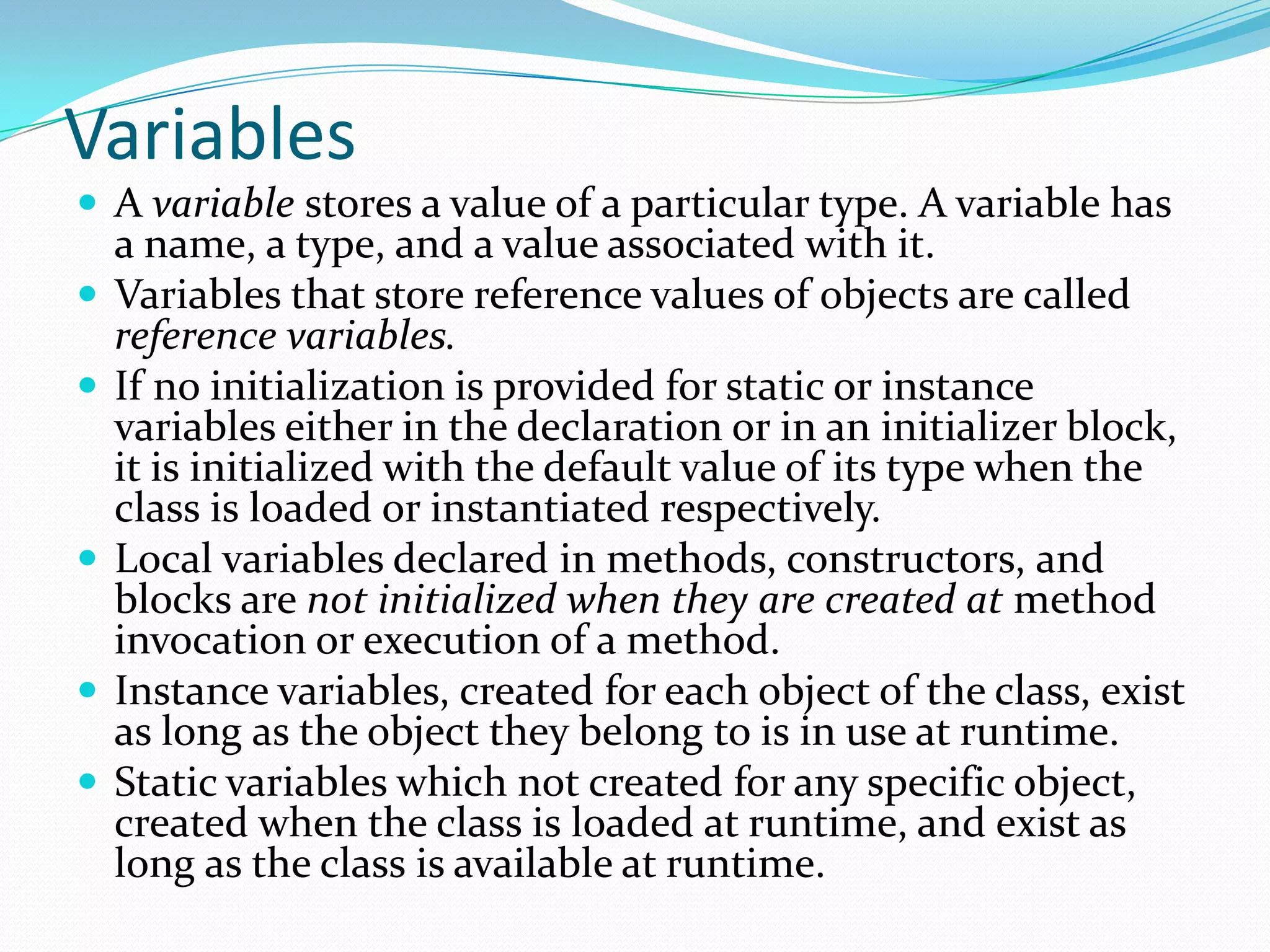 Variables
 A variable stores a value of a particular type. A variable has
a name, a type, and a value associated with it.
 Variables that store reference values of objects are called
reference variables.
 If no initialization is provided for static or instance
variables either in the declaration or in an initializer block,
it is initialized with the default value of its type when the
class is loaded or instantiated respectively.
 Local variables declared in methods, constructors, and
blocks are not initialized when they are created at method
invocation or execution of a method.
 Instance variables, created for each object of the class, exist
as long as the object they belong to is in use at runtime.
 Static variables which not created for any specific object,
created when the class is loaded at runtime, and exist as
long as the class is available at runtime.
 