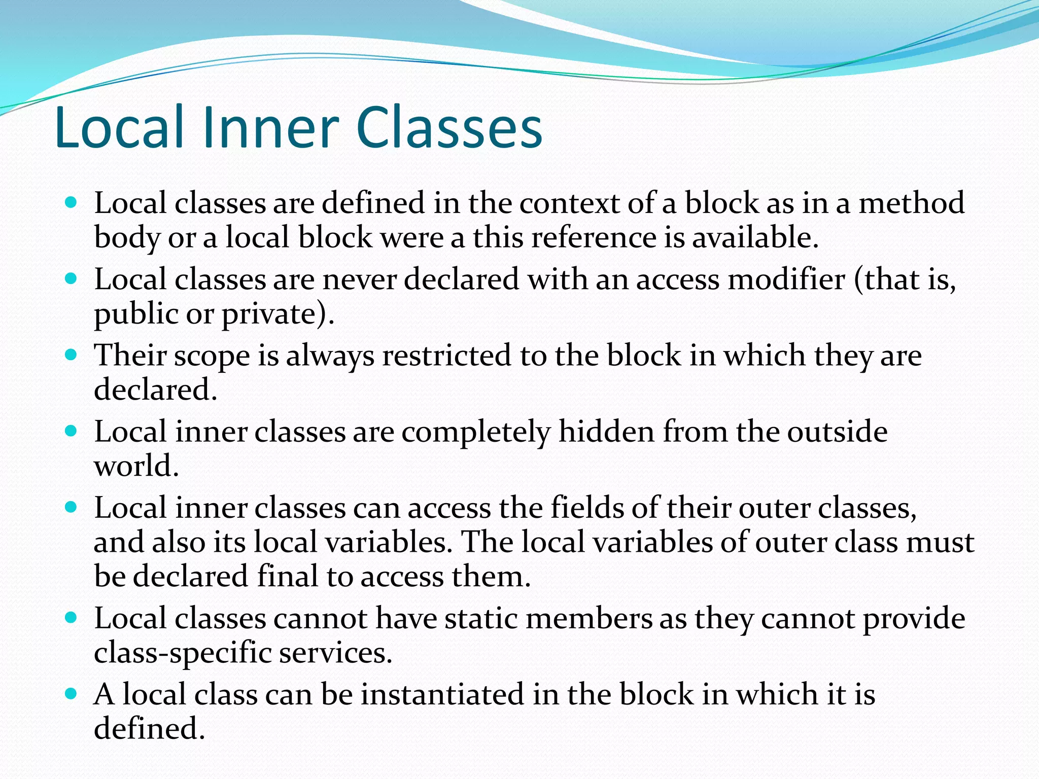 Local Inner Classes
 Local classes are defined in the context of a block as in a method
body or a local block were a this reference is available.
 Local classes are never declared with an access modifier (that is,
public or private).
 Their scope is always restricted to the block in which they are
declared.
 Local inner classes are completely hidden from the outside
world.
 Local inner classes can access the fields of their outer classes,
and also its local variables. The local variables of outer class must
be declared final to access them.
 Local classes cannot have static members as they cannot provide
class-specific services.
 A local class can be instantiated in the block in which it is
defined.
 