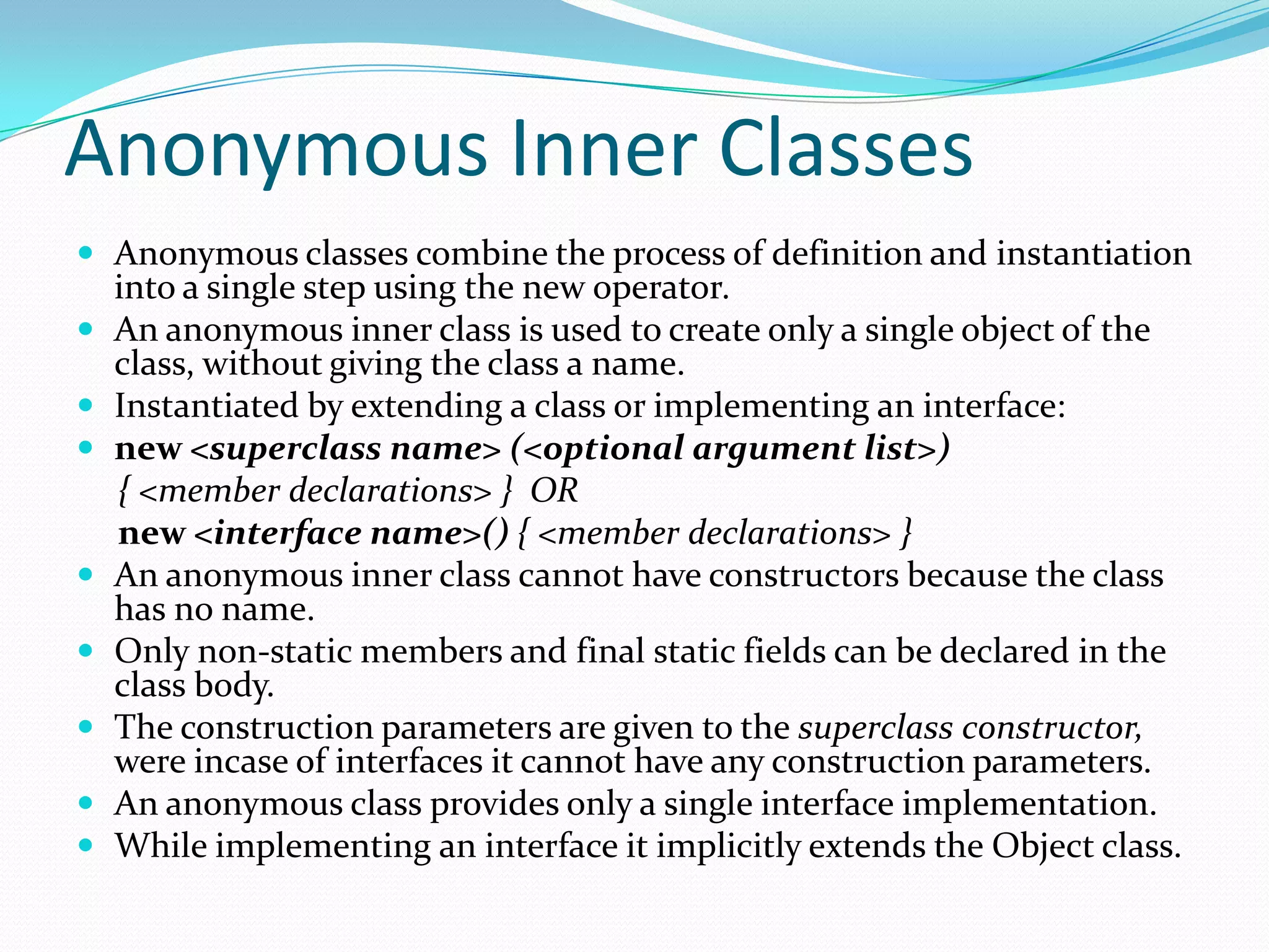 Anonymous Inner Classes
 Anonymous classes combine the process of definition and instantiation
into a single step using the new operator.
 An anonymous inner class is used to create only a single object of the
class, without giving the class a name.
 Instantiated by extending a class or implementing an interface:
 new <superclass name> (<optional argument list>)
{ <member declarations> } OR
new <interface name>() { <member declarations> }
 An anonymous inner class cannot have constructors because the class
has no name.
 Only non-static members and final static fields can be declared in the
class body.
 The construction parameters are given to the superclass constructor,
were incase of interfaces it cannot have any construction parameters.
 An anonymous class provides only a single interface implementation.
 While implementing an interface it implicitly extends the Object class.
 
