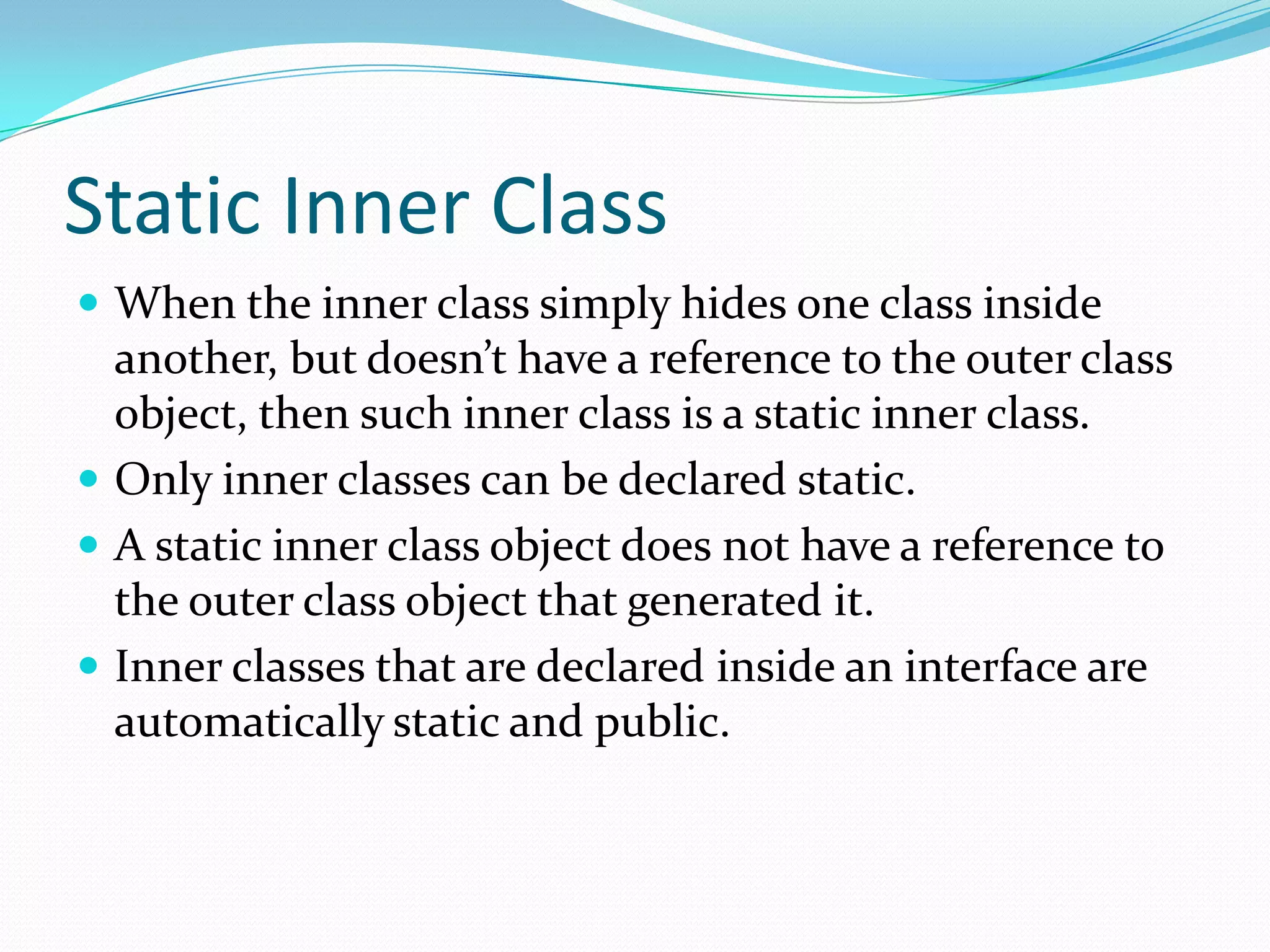 Static Inner Class
 When the inner class simply hides one class inside
another, but doesn’t have a reference to the outer class
object, then such inner class is a static inner class.
 Only inner classes can be declared static.
 A static inner class object does not have a reference to
the outer class object that generated it.
 Inner classes that are declared inside an interface are
automatically static and public.
 