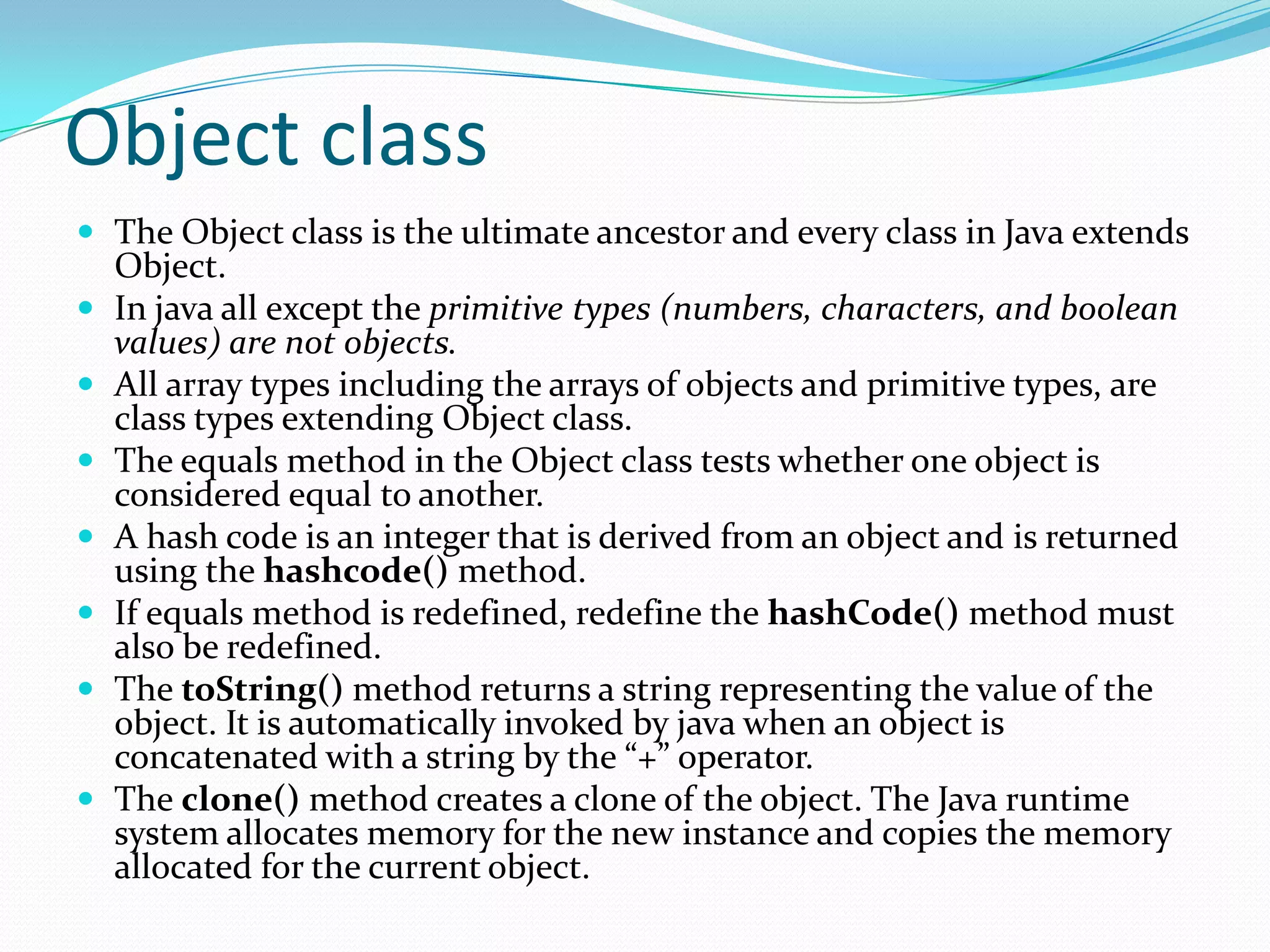 Object class
 The Object class is the ultimate ancestor and every class in Java extends
Object.
 In java all except the primitive types (numbers, characters, and boolean
values) are not objects.
 All array types including the arrays of objects and primitive types, are
class types extending Object class.
 The equals method in the Object class tests whether one object is
considered equal to another.
 A hash code is an integer that is derived from an object and is returned
using the hashcode() method.
 If equals method is redefined, redefine the hashCode() method must
also be redefined.
 The toString() method returns a string representing the value of the
object. It is automatically invoked by java when an object is
concatenated with a string by the “+” operator.
 The clone() method creates a clone of the object. The Java runtime
system allocates memory for the new instance and copies the memory
allocated for the current object.
 