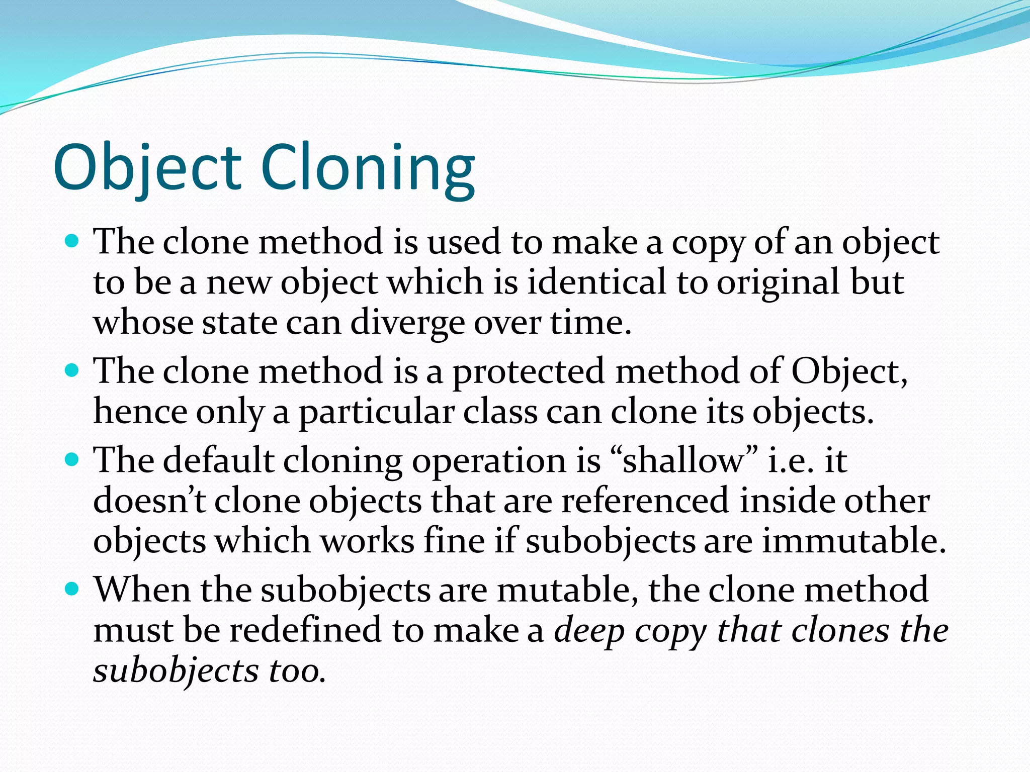 Object Cloning
 The clone method is used to make a copy of an object
to be a new object which is identical to original but
whose state can diverge over time.
 The clone method is a protected method of Object,
hence only a particular class can clone its objects.
 The default cloning operation is “shallow” i.e. it
doesn’t clone objects that are referenced inside other
objects which works fine if subobjects are immutable.
 When the subobjects are mutable, the clone method
must be redefined to make a deep copy that clones the
subobjects too.
 