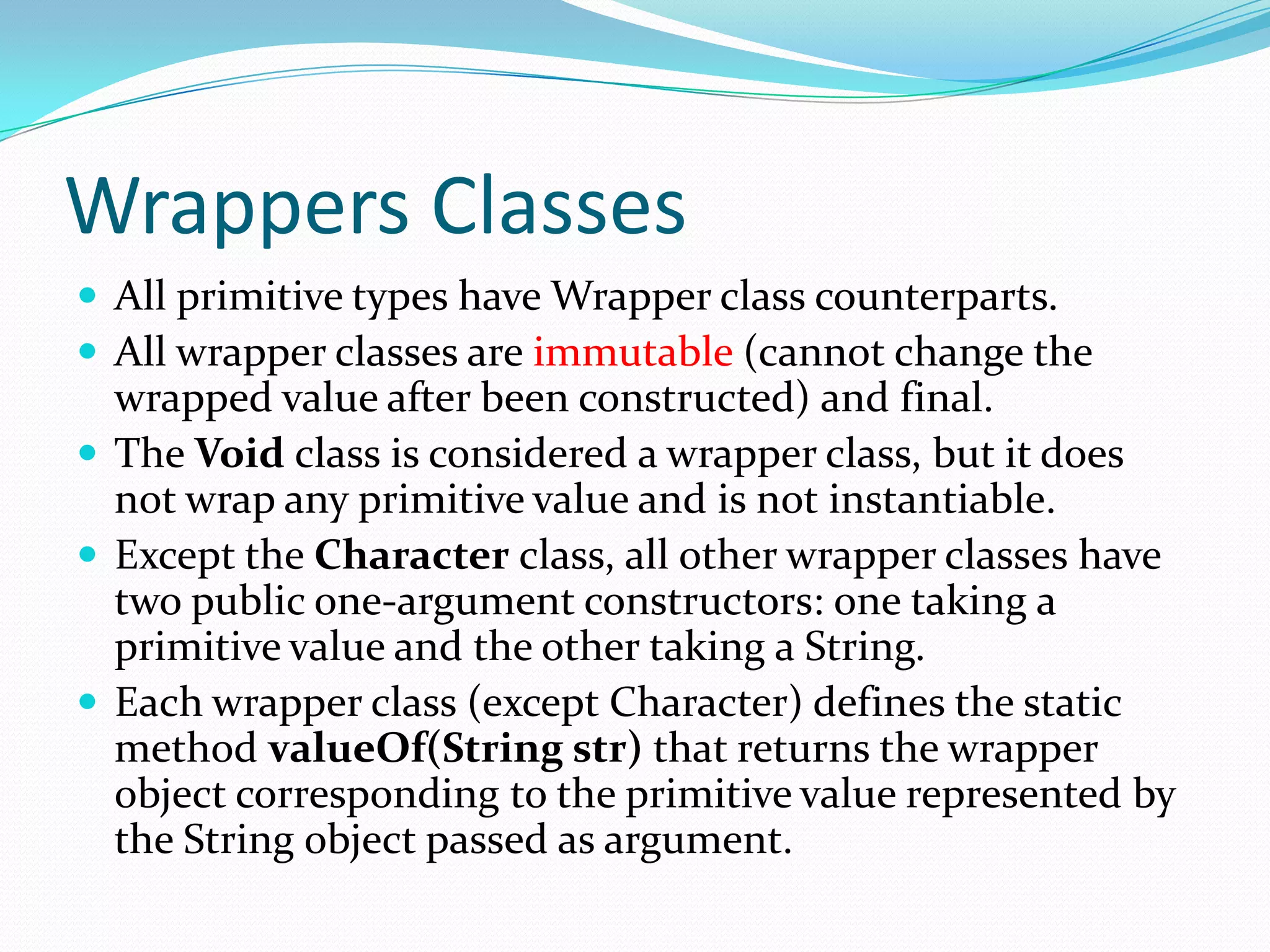 Wrappers Classes
 All primitive types have Wrapper class counterparts.
 All wrapper classes are immutable (cannot change the
wrapped value after been constructed) and final.
 The Void class is considered a wrapper class, but it does
not wrap any primitive value and is not instantiable.
 Except the Character class, all other wrapper classes have
two public one-argument constructors: one taking a
primitive value and the other taking a String.
 Each wrapper class (except Character) defines the static
method valueOf(String str) that returns the wrapper
object corresponding to the primitive value represented by
the String object passed as argument.
 