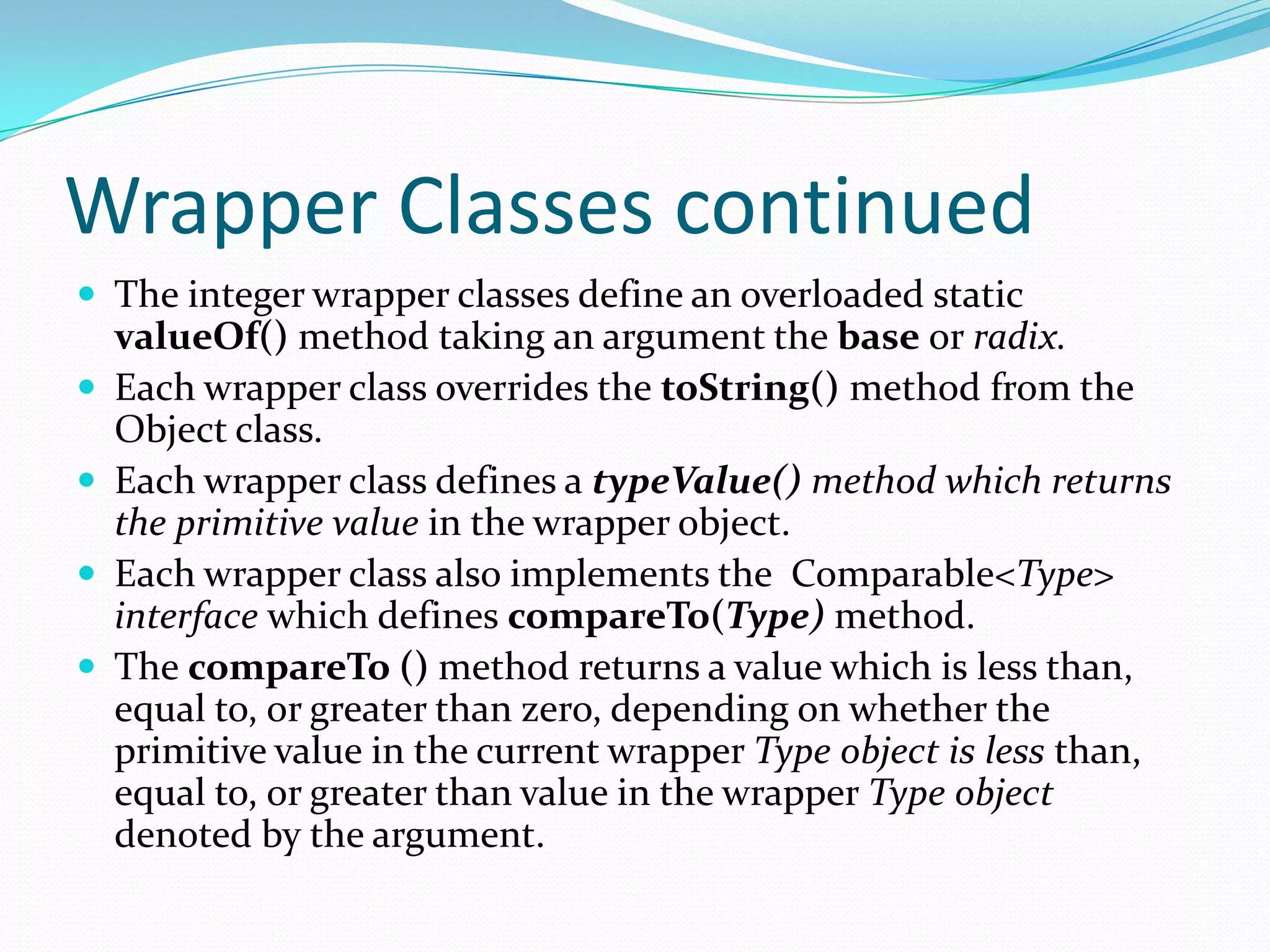 Wrapper Classes continued
 The integer wrapper classes define an overloaded static
valueOf() method taking an argument the base or radix.
 Each wrapper class overrides the toString() method from the
Object class.
 Each wrapper class defines a typeValue() method which returns
the primitive value in the wrapper object.
 Each wrapper class also implements the Comparable<Type>
interface which defines compareTo(Type) method.
 The compareTo () method returns a value which is less than,
equal to, or greater than zero, depending on whether the
primitive value in the current wrapper Type object is less than,
equal to, or greater than value in the wrapper Type object
denoted by the argument.
 