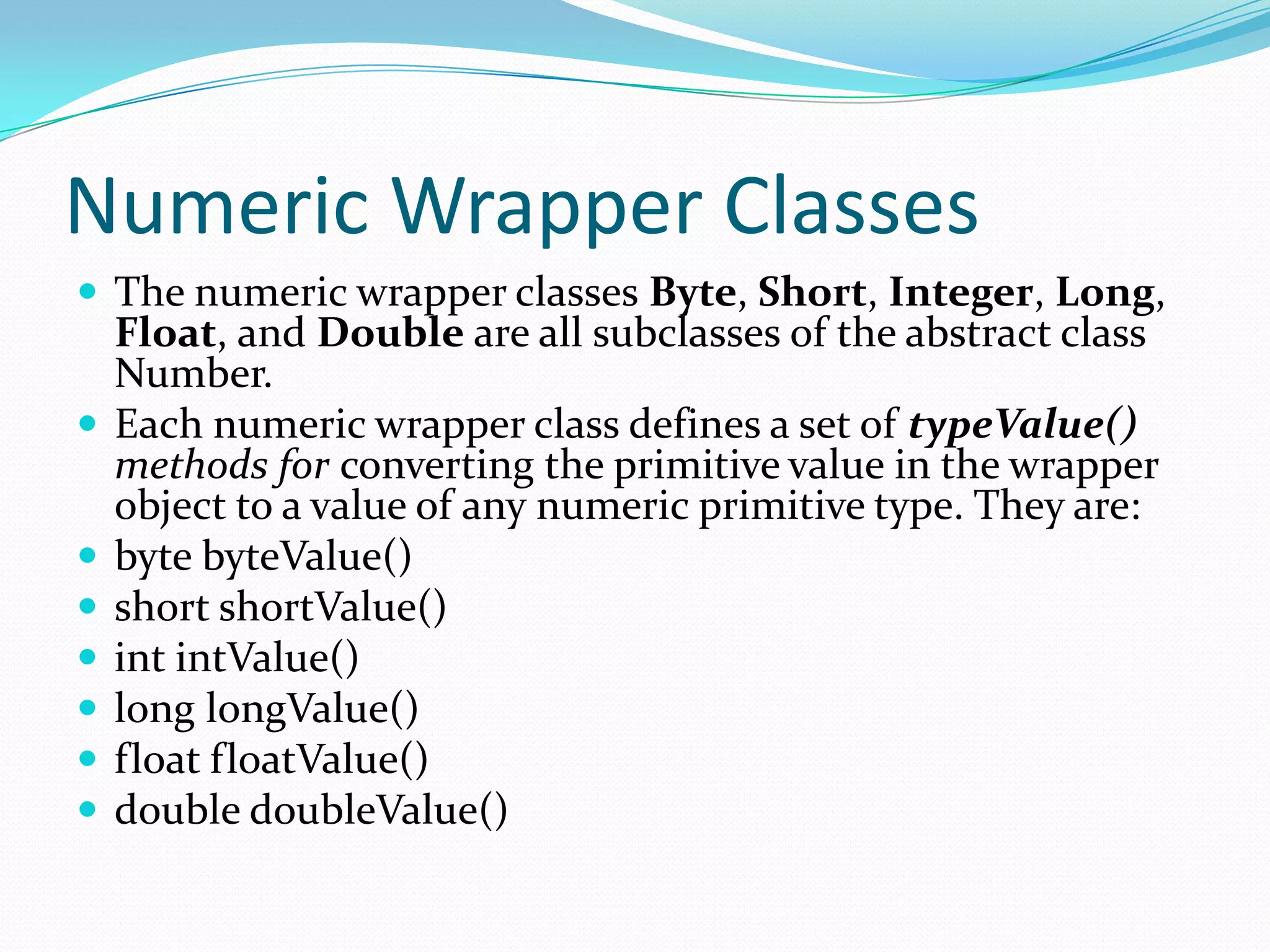 Numeric Wrapper Classes
 The numeric wrapper classes Byte, Short, Integer, Long,
Float, and Double are all subclasses of the abstract class
Number.
 Each numeric wrapper class defines a set of typeValue()
methods for converting the primitive value in the wrapper
object to a value of any numeric primitive type. They are:
 byte byteValue()
 short shortValue()
 int intValue()
 long longValue()
 float floatValue()
 double doubleValue()
 