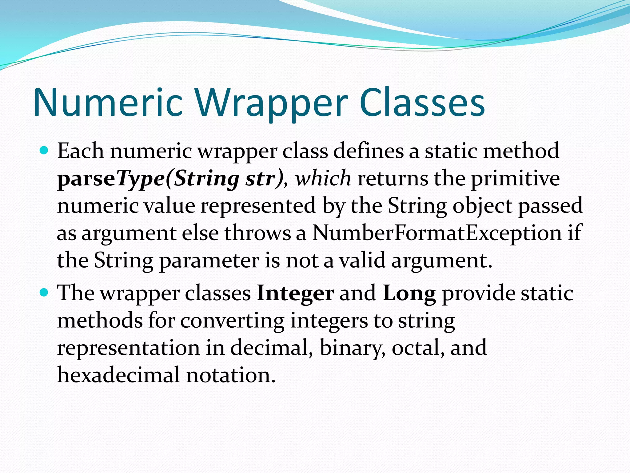 Numeric Wrapper Classes
 Each numeric wrapper class defines a static method
parseType(String str), which returns the primitive
numeric value represented by the String object passed
as argument else throws a NumberFormatException if
the String parameter is not a valid argument.
 The wrapper classes Integer and Long provide static
methods for converting integers to string
representation in decimal, binary, octal, and
hexadecimal notation.
 