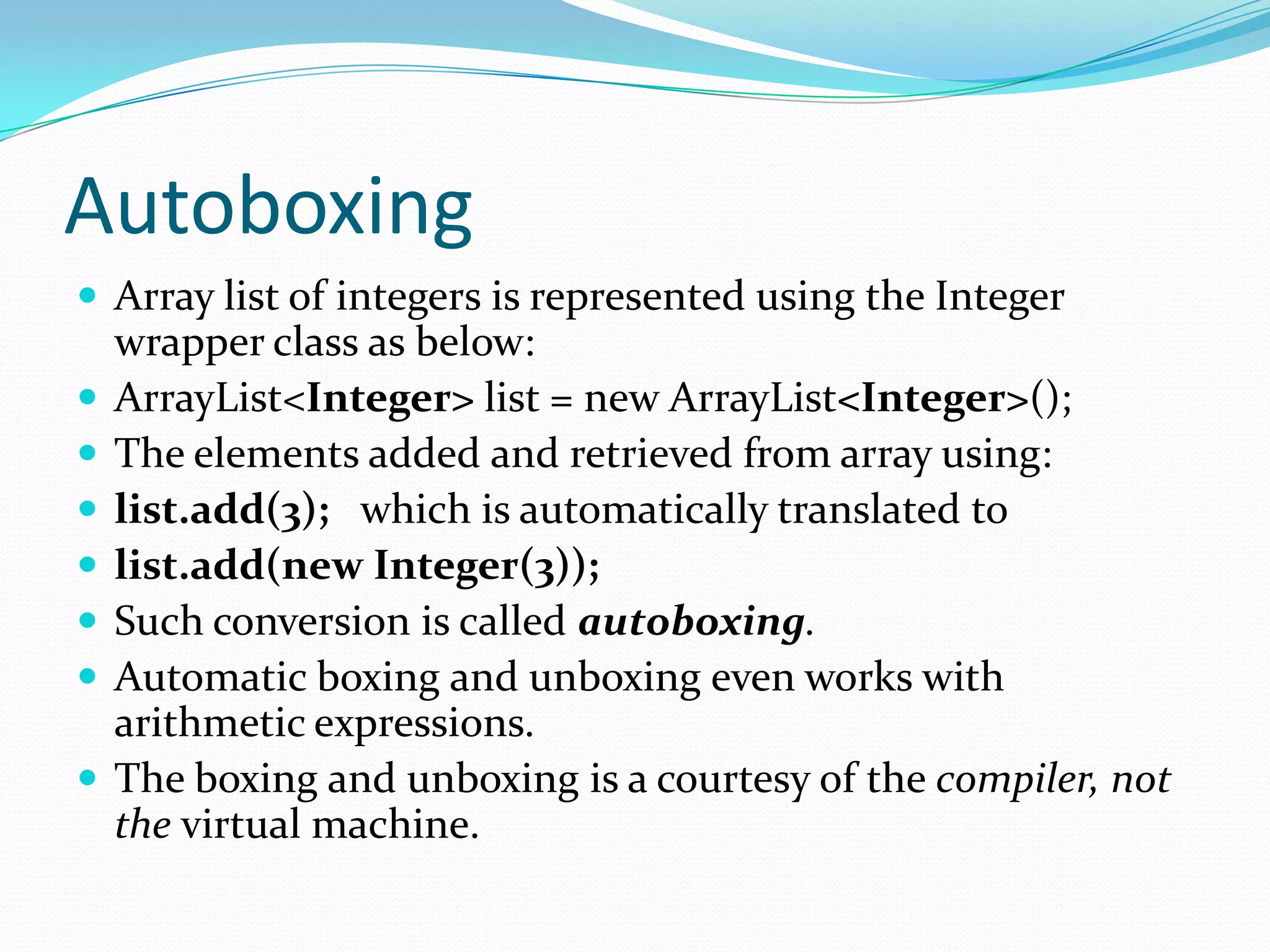 Autoboxing
 Array list of integers is represented using the Integer
wrapper class as below:
 ArrayList<Integer> list = new ArrayList<Integer>();
 The elements added and retrieved from array using:
 list.add(3); which is automatically translated to
 list.add(new Integer(3));
 Such conversion is called autoboxing.
 Automatic boxing and unboxing even works with
arithmetic expressions.
 The boxing and unboxing is a courtesy of the compiler, not
the virtual machine.
 