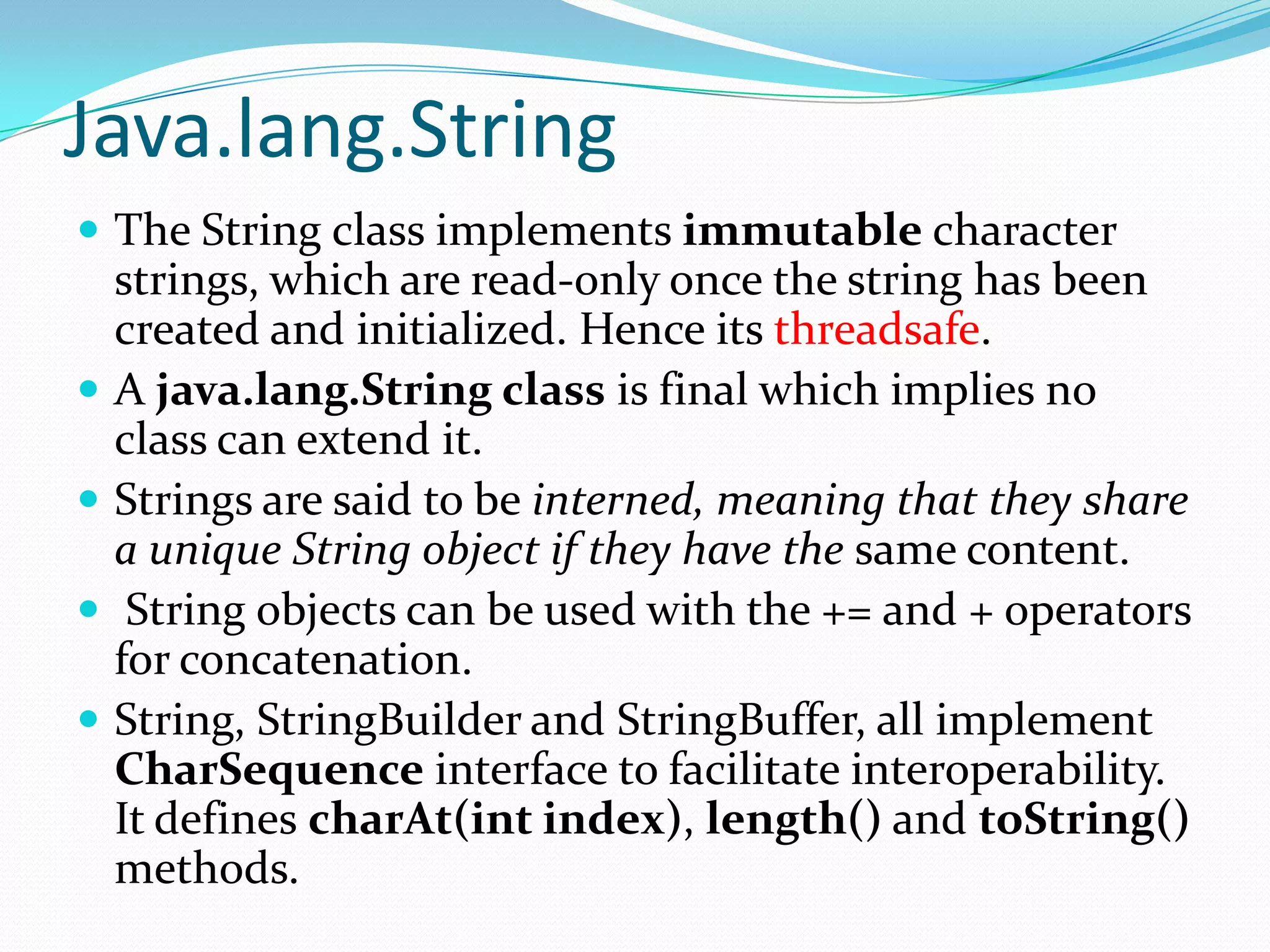 Java.lang.String
 The String class implements immutable character
strings, which are read-only once the string has been
created and initialized. Hence its threadsafe.
 A java.lang.String class is final which implies no
class can extend it.
 Strings are said to be interned, meaning that they share
a unique String object if they have the same content.
 String objects can be used with the += and + operators
for concatenation.
 String, StringBuilder and StringBuffer, all implement
CharSequence interface to facilitate interoperability.
It defines charAt(int index), length() and toString()
methods.
 