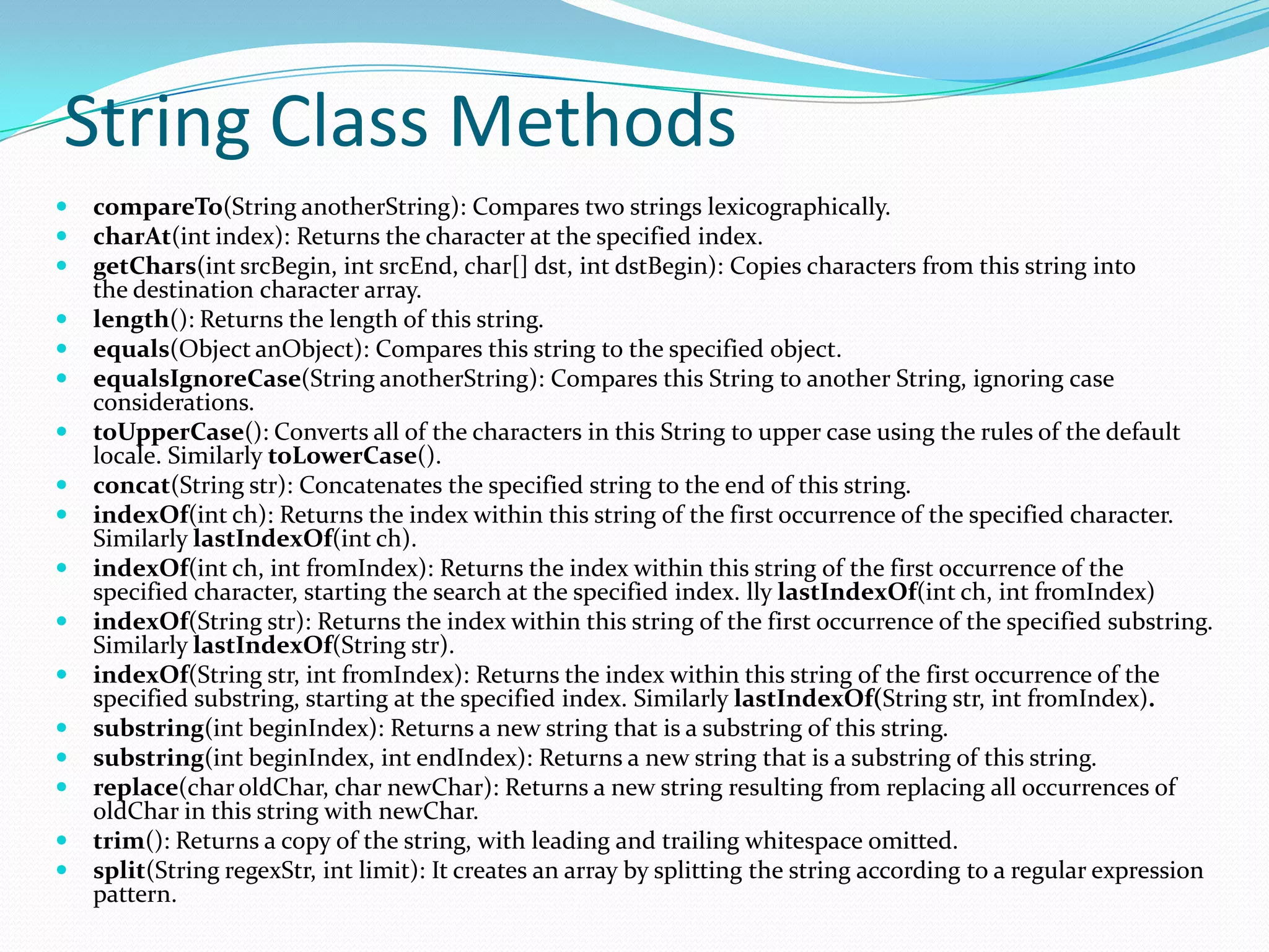 String Class Methods
 compareTo(String anotherString): Compares two strings lexicographically.
 charAt(int index): Returns the character at the specified index.
 getChars(int srcBegin, int srcEnd, char[] dst, int dstBegin): Copies characters from this string into
the destination character array.
 length(): Returns the length of this string.
 equals(Object anObject): Compares this string to the specified object.
 equalsIgnoreCase(String anotherString): Compares this String to another String, ignoring case
considerations.
 toUpperCase(): Converts all of the characters in this String to upper case using the rules of the default
locale. Similarly toLowerCase().
 concat(String str): Concatenates the specified string to the end of this string.
 indexOf(int ch): Returns the index within this string of the first occurrence of the specified character.
Similarly lastIndexOf(int ch).
 indexOf(int ch, int fromIndex): Returns the index within this string of the first occurrence of the
specified character, starting the search at the specified index. lly lastIndexOf(int ch, int fromIndex)
 indexOf(String str): Returns the index within this string of the first occurrence of the specified substring.
Similarly lastIndexOf(String str).
 indexOf(String str, int fromIndex): Returns the index within this string of the first occurrence of the
specified substring, starting at the specified index. Similarly lastIndexOf(String str, int fromIndex).
 substring(int beginIndex): Returns a new string that is a substring of this string.
 substring(int beginIndex, int endIndex): Returns a new string that is a substring of this string.
 replace(char oldChar, char newChar): Returns a new string resulting from replacing all occurrences of
oldChar in this string with newChar.
 trim(): Returns a copy of the string, with leading and trailing whitespace omitted.
 split(String regexStr, int limit): It creates an array by splitting the string according to a regular expression
pattern.
 