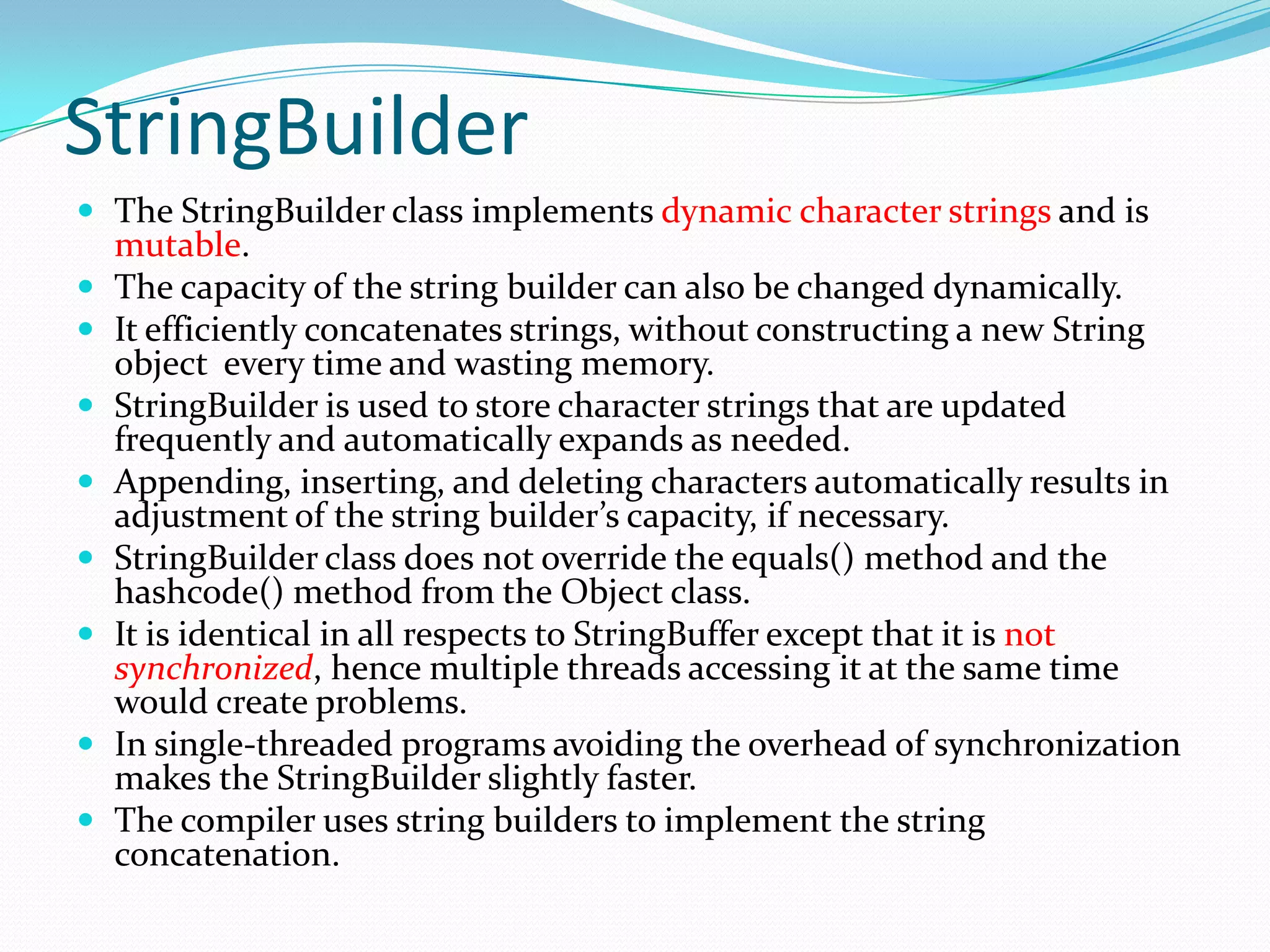 StringBuilder
 The StringBuilder class implements dynamic character strings and is
mutable.
 The capacity of the string builder can also be changed dynamically.
 It efficiently concatenates strings, without constructing a new String
object every time and wasting memory.
 StringBuilder is used to store character strings that are updated
frequently and automatically expands as needed.
 Appending, inserting, and deleting characters automatically results in
adjustment of the string builder’s capacity, if necessary.
 StringBuilder class does not override the equals() method and the
hashcode() method from the Object class.
 It is identical in all respects to StringBuffer except that it is not
synchronized, hence multiple threads accessing it at the same time
would create problems.
 In single-threaded programs avoiding the overhead of synchronization
makes the StringBuilder slightly faster.
 The compiler uses string builders to implement the string
concatenation.
 