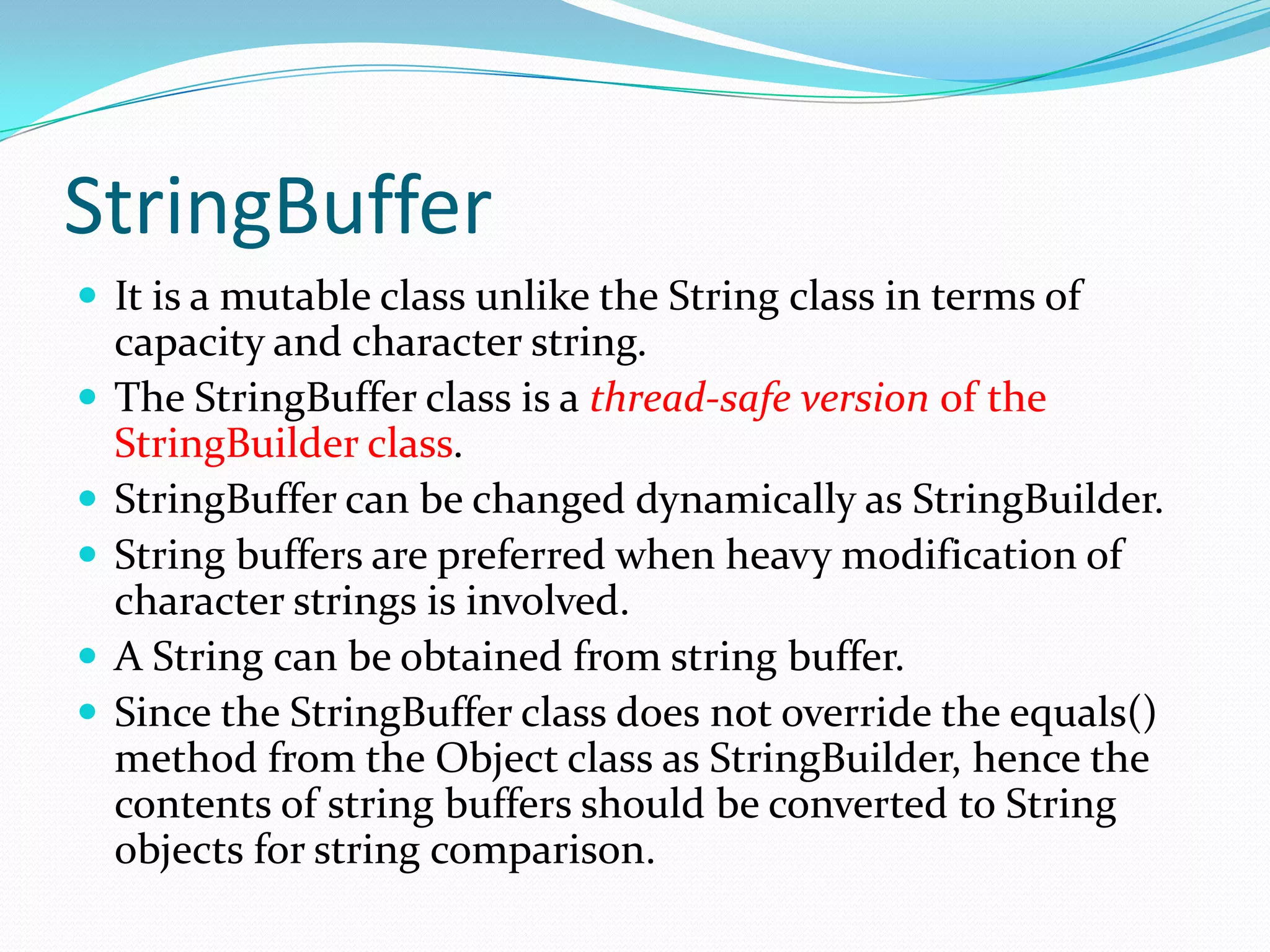 StringBuffer
 It is a mutable class unlike the String class in terms of
capacity and character string.
 The StringBuffer class is a thread-safe version of the
StringBuilder class.
 StringBuffer can be changed dynamically as StringBuilder.
 String buffers are preferred when heavy modification of
character strings is involved.
 A String can be obtained from string buffer.
 Since the StringBuffer class does not override the equals()
method from the Object class as StringBuilder, hence the
contents of string buffers should be converted to String
objects for string comparison.
 
