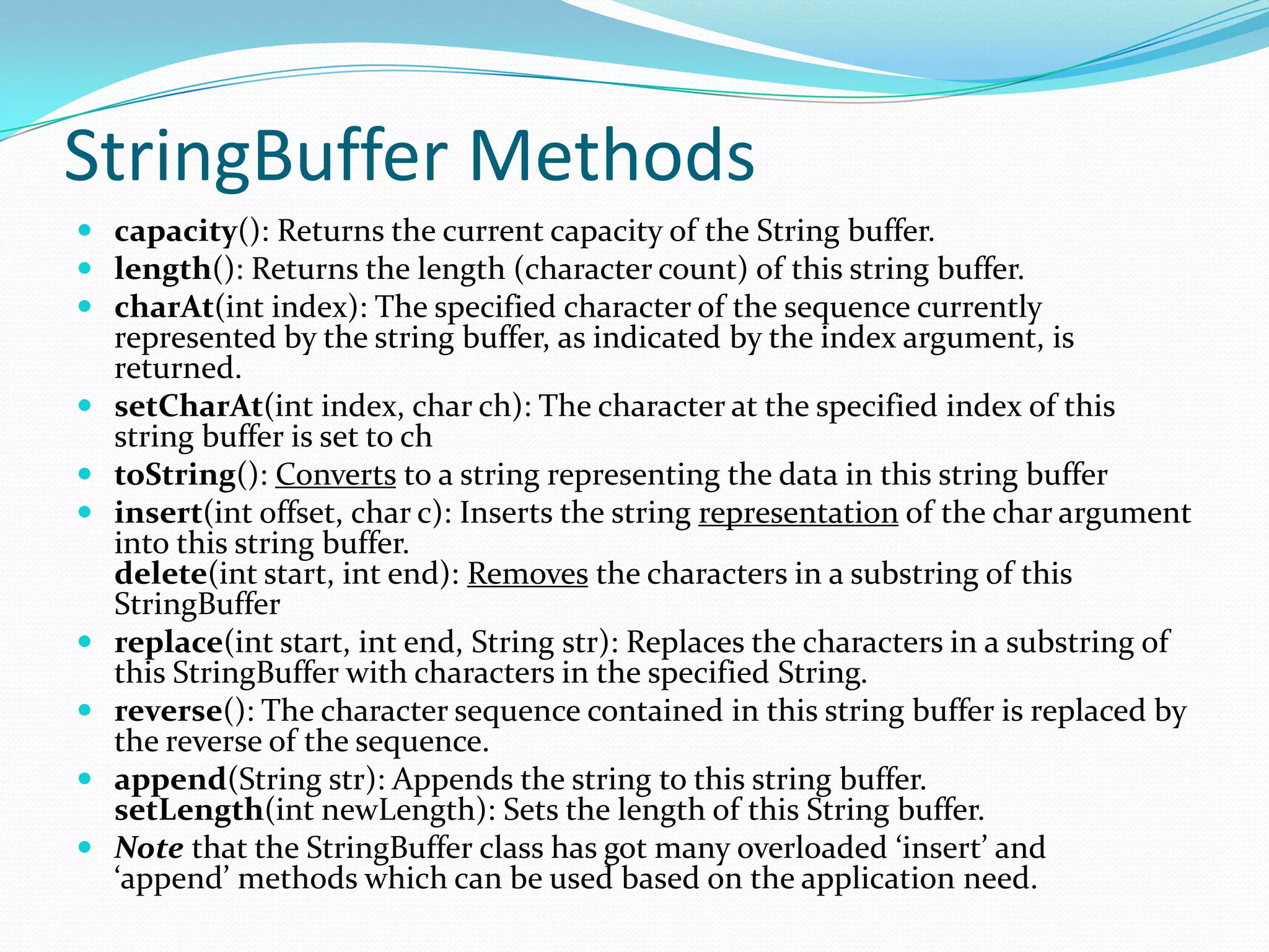 StringBuffer Methods
 capacity(): Returns the current capacity of the String buffer.
 length(): Returns the length (character count) of this string buffer.
 charAt(int index): The specified character of the sequence currently
represented by the string buffer, as indicated by the index argument, is
returned.
 setCharAt(int index, char ch): The character at the specified index of this
string buffer is set to ch
 toString(): Converts to a string representing the data in this string buffer
 insert(int offset, char c): Inserts the string representation of the char argument
into this string buffer.
delete(int start, int end): Removes the characters in a substring of this
StringBuffer
 replace(int start, int end, String str): Replaces the characters in a substring of
this StringBuffer with characters in the specified String.
 reverse(): The character sequence contained in this string buffer is replaced by
the reverse of the sequence.
 append(String str): Appends the string to this string buffer.
setLength(int newLength): Sets the length of this String buffer.
 Note that the StringBuffer class has got many overloaded ‘insert’ and
‘append’ methods which can be used based on the application need.
 