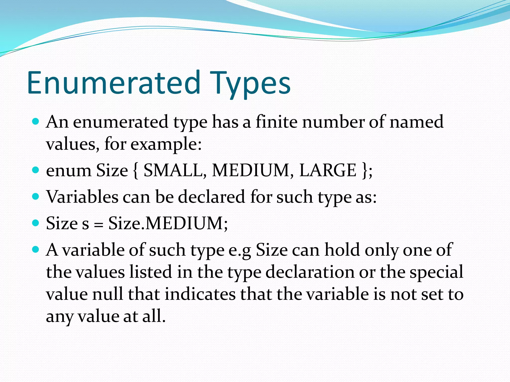 Enumerated Types
 An enumerated type has a finite number of named
values, for example:
 enum Size { SMALL, MEDIUM, LARGE };
 Variables can be declared for such type as:
 Size s = Size.MEDIUM;
 A variable of such type e.g Size can hold only one of
the values listed in the type declaration or the special
value null that indicates that the variable is not set to
any value at all.
 