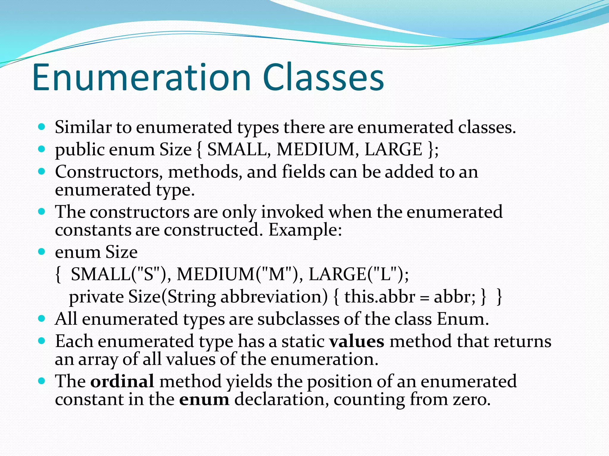 Enumeration Classes
 Similar to enumerated types there are enumerated classes.
 public enum Size { SMALL, MEDIUM, LARGE };
 Constructors, methods, and fields can be added to an
enumerated type.
 The constructors are only invoked when the enumerated
constants are constructed. Example:
 enum Size
{ SMALL("S"), MEDIUM("M"), LARGE("L");
private Size(String abbreviation) { this.abbr = abbr; } }
 All enumerated types are subclasses of the class Enum.
 Each enumerated type has a static values method that returns
an array of all values of the enumeration.
 The ordinal method yields the position of an enumerated
constant in the enum declaration, counting from zero.
 