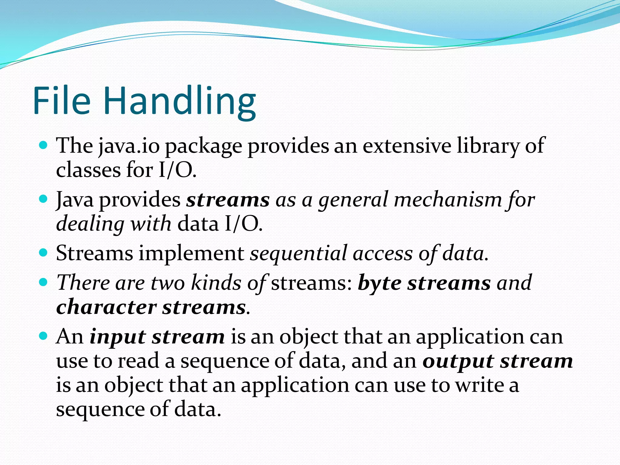 File Handling
 The java.io package provides an extensive library of
classes for I/O.
 Java provides streams as a general mechanism for
dealing with data I/O.
 Streams implement sequential access of data.
 There are two kinds of streams: byte streams and
character streams.
 An input stream is an object that an application can
use to read a sequence of data, and an output stream
is an object that an application can use to write a
sequence of data.
 