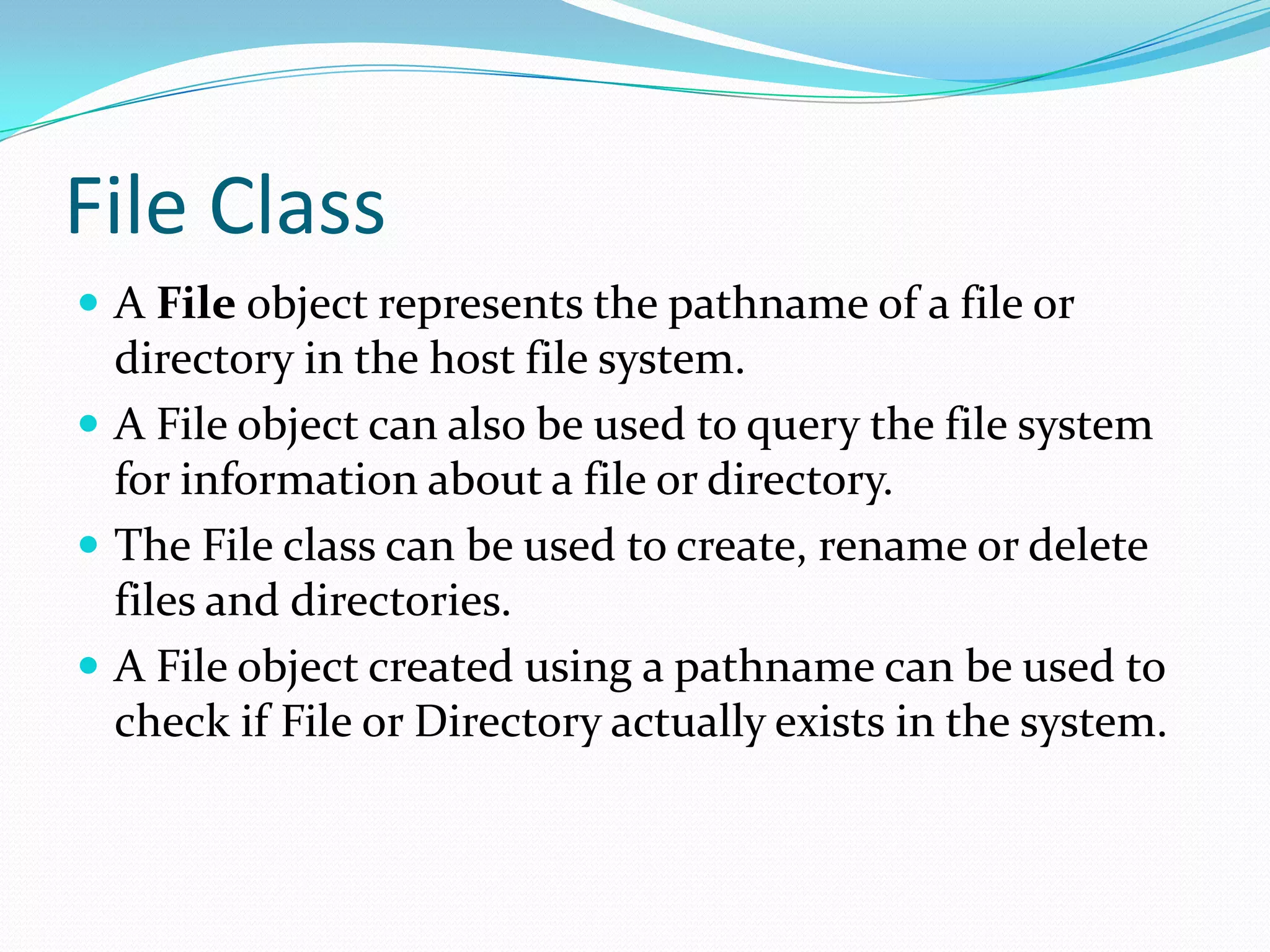 File Class
 A File object represents the pathname of a file or
directory in the host file system.
 A File object can also be used to query the file system
for information about a file or directory.
 The File class can be used to create, rename or delete
files and directories.
 A File object created using a pathname can be used to
check if File or Directory actually exists in the system.
 
