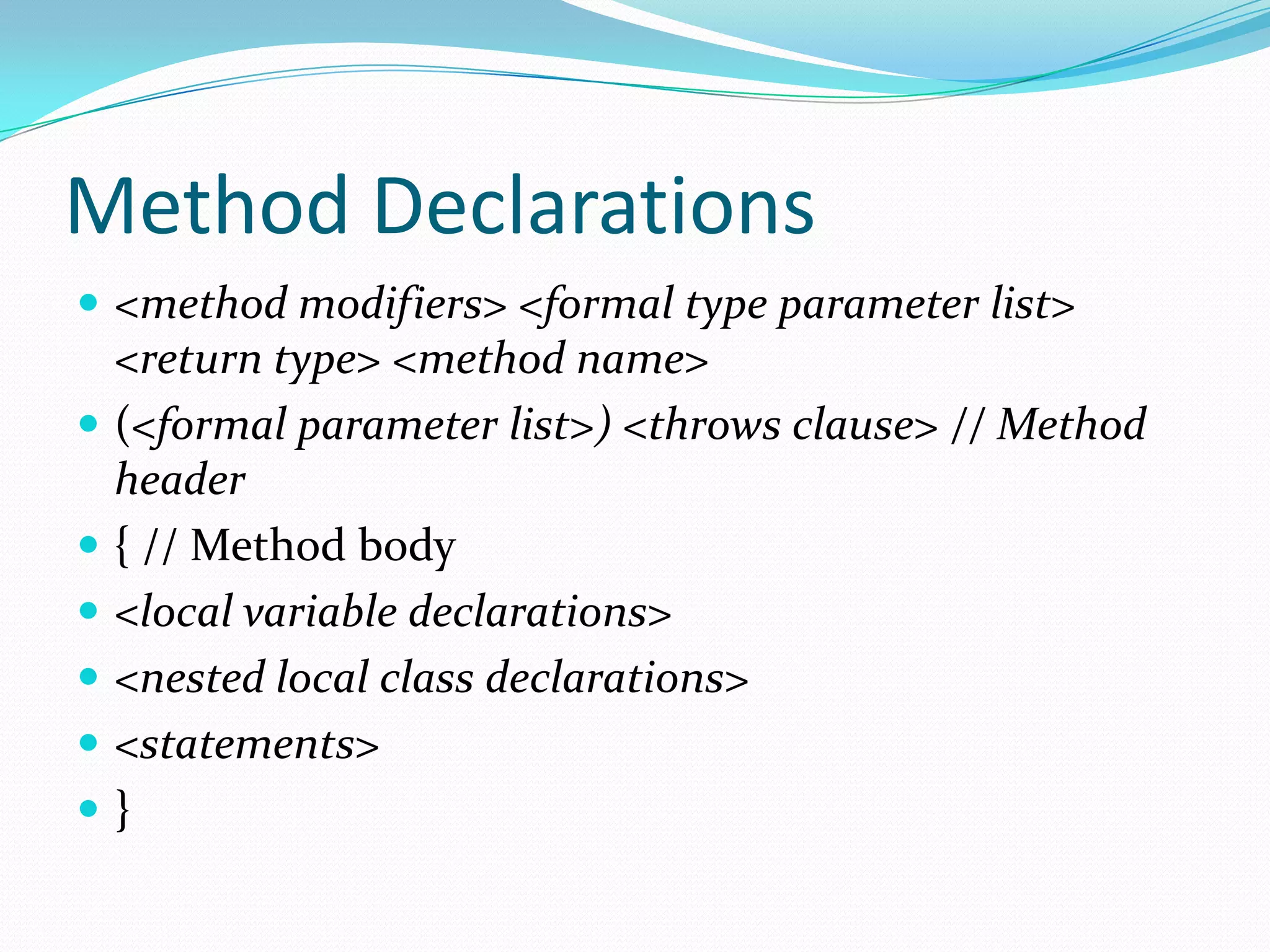 Method Declarations
 <method modifiers> <formal type parameter list>
<return type> <method name>
 (<formal parameter list>) <throws clause> // Method
header
 { // Method body
 <local variable declarations>
 <nested local class declarations>
 <statements>
 }
 