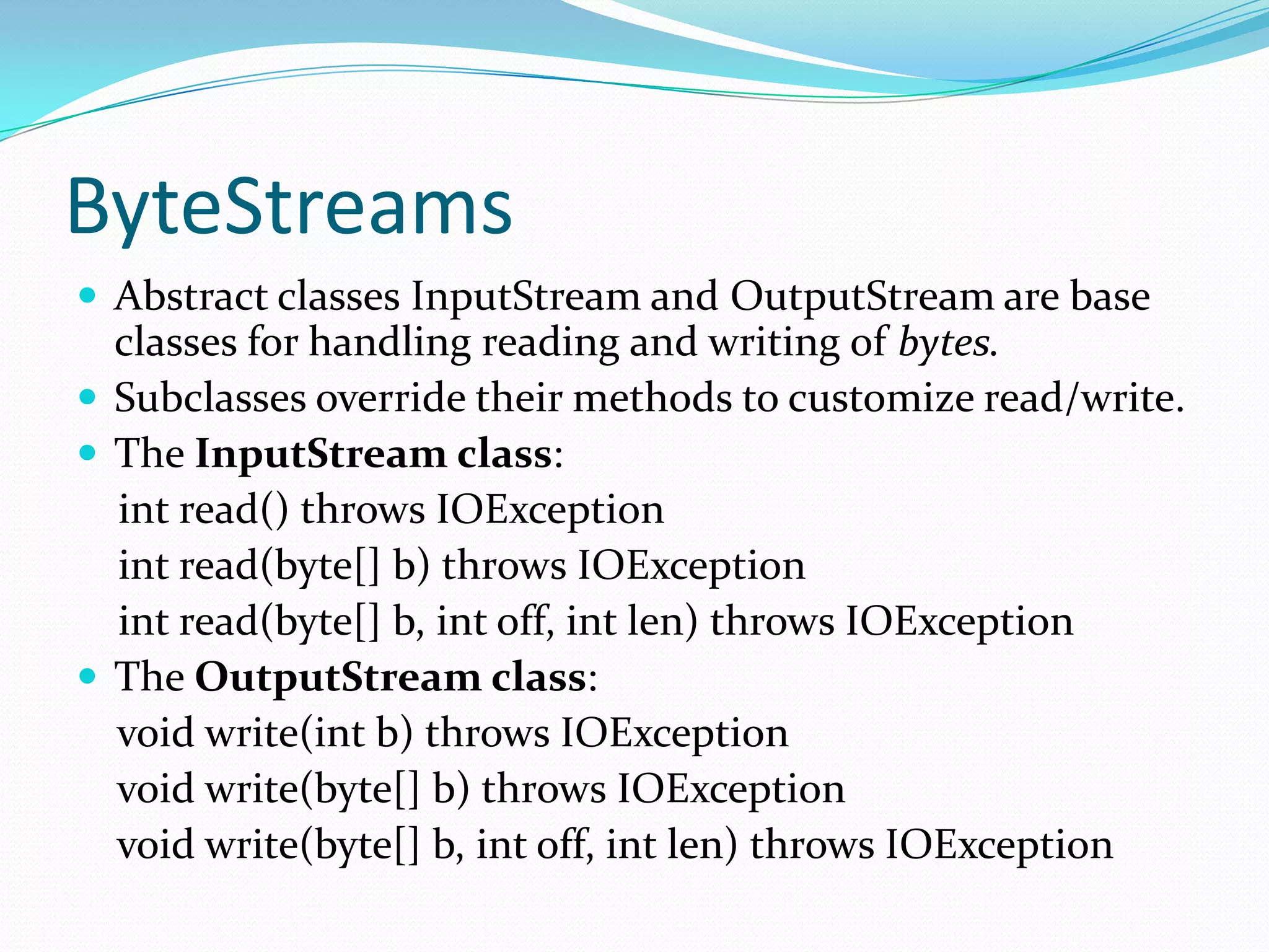 ByteStreams
 Abstract classes InputStream and OutputStream are base
classes for handling reading and writing of bytes.
 Subclasses override their methods to customize read/write.
 The InputStream class:
int read() throws IOException
int read(byte[] b) throws IOException
int read(byte[] b, int off, int len) throws IOException
 The OutputStream class:
void write(int b) throws IOException
void write(byte[] b) throws IOException
void write(byte[] b, int off, int len) throws IOException
 