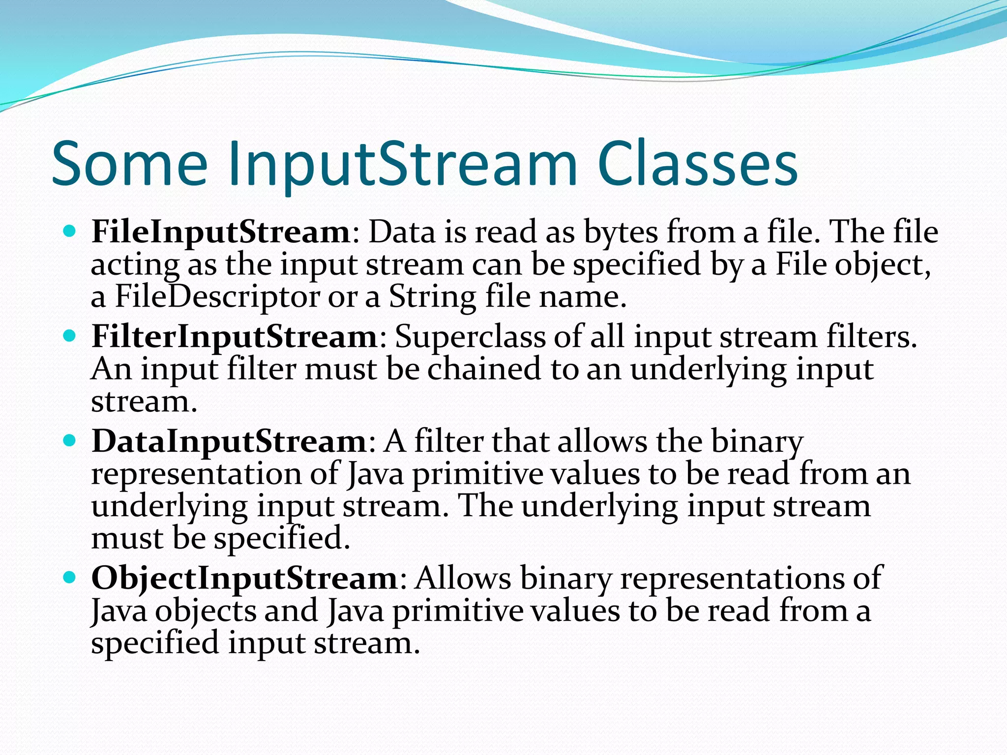 Some InputStream Classes
 FileInputStream: Data is read as bytes from a file. The file
acting as the input stream can be specified by a File object,
a FileDescriptor or a String file name.
 FilterInputStream: Superclass of all input stream filters.
An input filter must be chained to an underlying input
stream.
 DataInputStream: A filter that allows the binary
representation of Java primitive values to be read from an
underlying input stream. The underlying input stream
must be specified.
 ObjectInputStream: Allows binary representations of
Java objects and Java primitive values to be read from a
specified input stream.
 