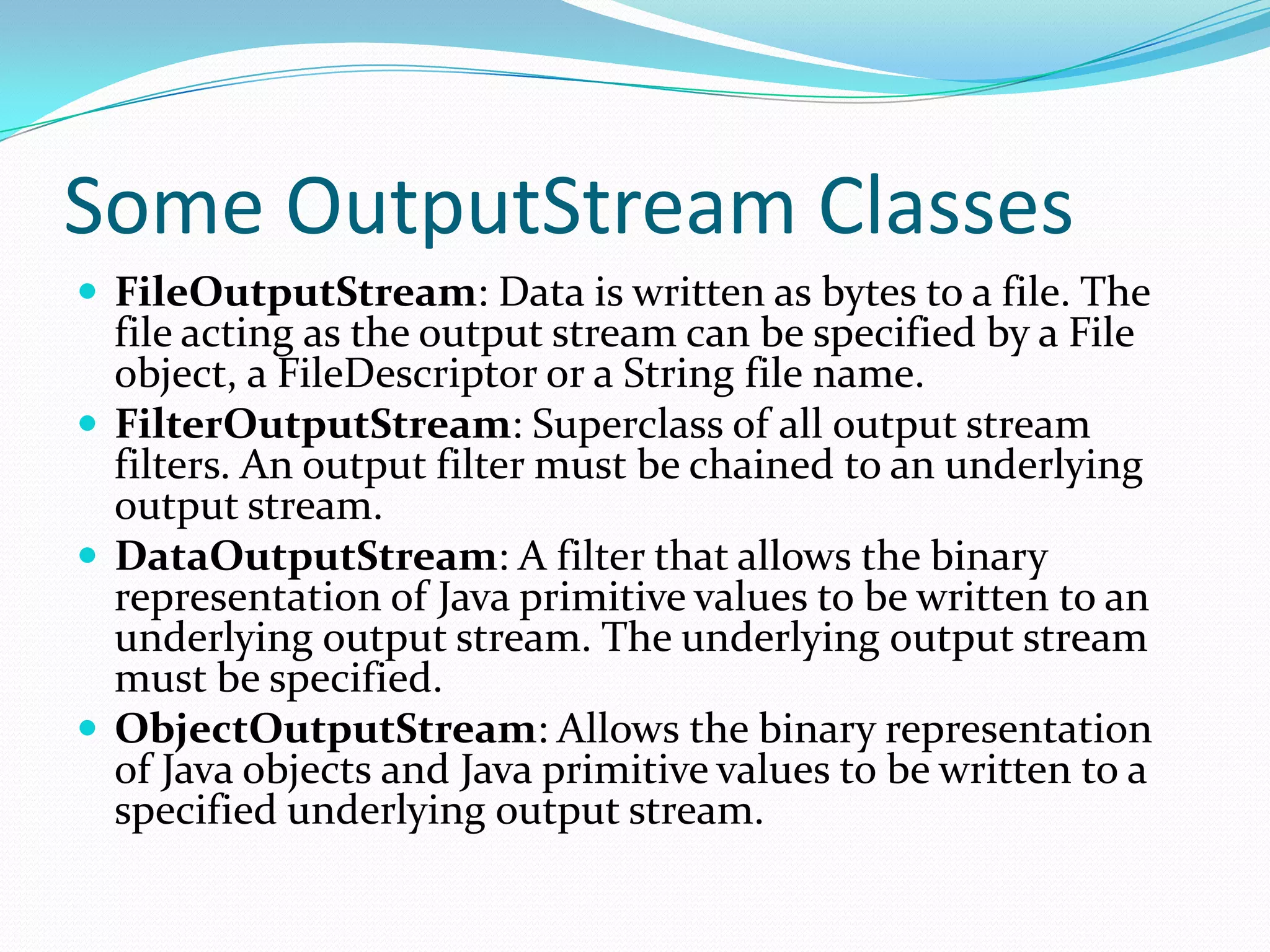 Some OutputStream Classes
 FileOutputStream: Data is written as bytes to a file. The
file acting as the output stream can be specified by a File
object, a FileDescriptor or a String file name.
 FilterOutputStream: Superclass of all output stream
filters. An output filter must be chained to an underlying
output stream.
 DataOutputStream: A filter that allows the binary
representation of Java primitive values to be written to an
underlying output stream. The underlying output stream
must be specified.
 ObjectOutputStream: Allows the binary representation
of Java objects and Java primitive values to be written to a
specified underlying output stream.
 