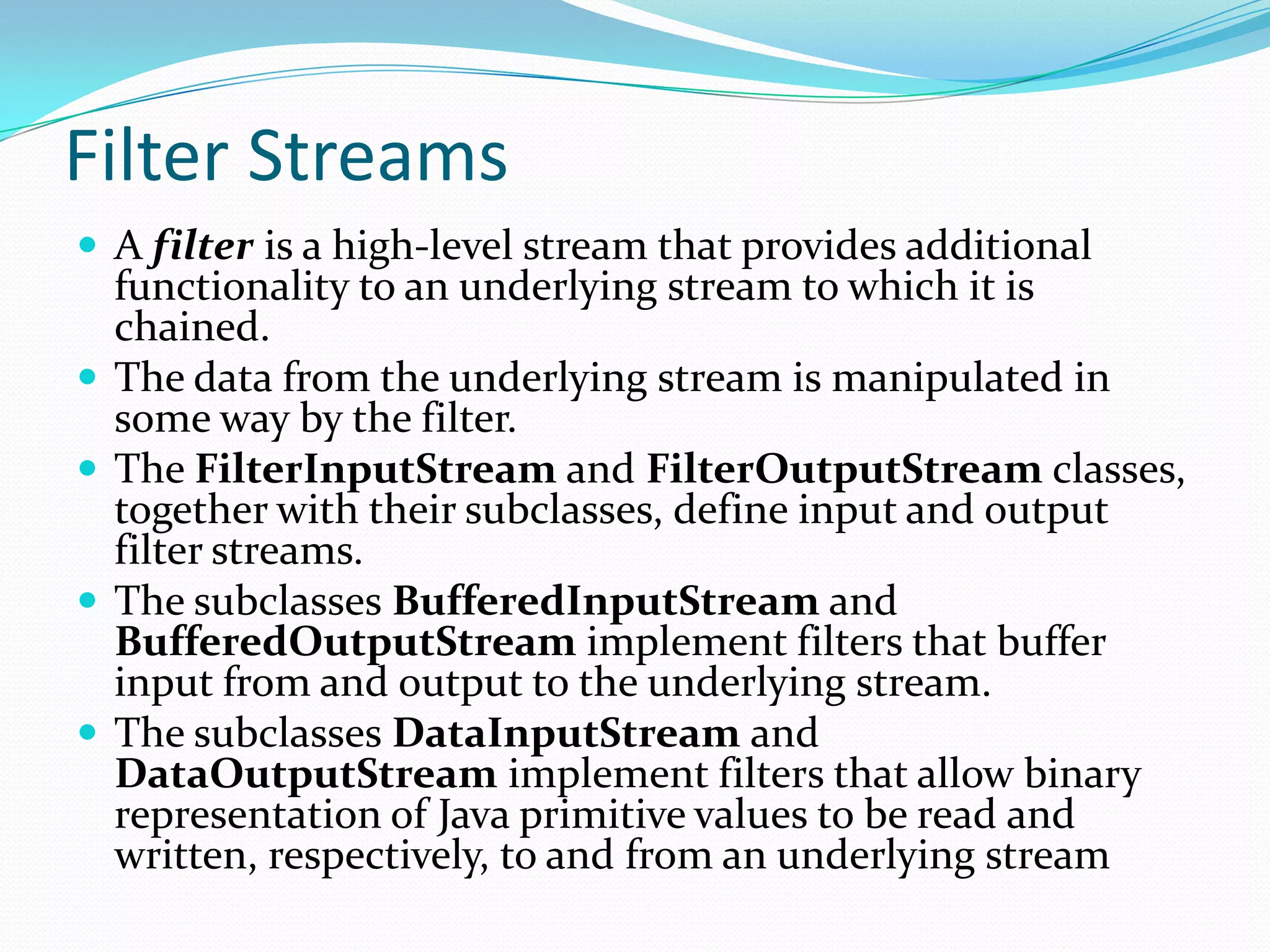 Filter Streams
 A filter is a high-level stream that provides additional
functionality to an underlying stream to which it is
chained.
 The data from the underlying stream is manipulated in
some way by the filter.
 The FilterInputStream and FilterOutputStream classes,
together with their subclasses, define input and output
filter streams.
 The subclasses BufferedInputStream and
BufferedOutputStream implement filters that buffer
input from and output to the underlying stream.
 The subclasses DataInputStream and
DataOutputStream implement filters that allow binary
representation of Java primitive values to be read and
written, respectively, to and from an underlying stream
 