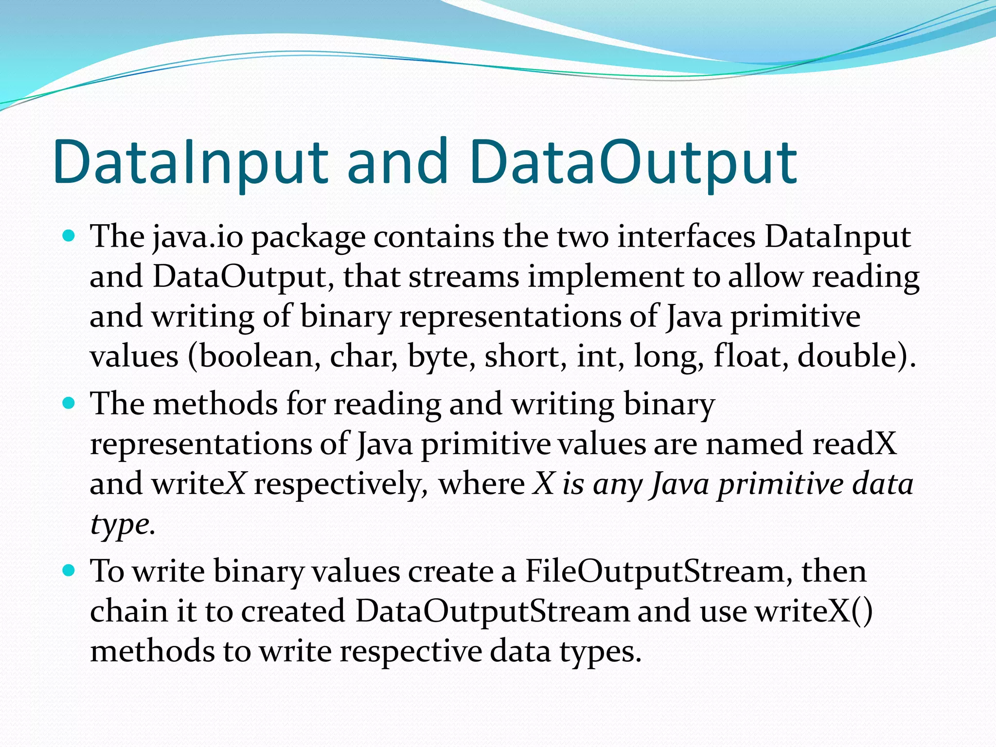 DataInput and DataOutput
 The java.io package contains the two interfaces DataInput
and DataOutput, that streams implement to allow reading
and writing of binary representations of Java primitive
values (boolean, char, byte, short, int, long, float, double).
 The methods for reading and writing binary
representations of Java primitive values are named readX
and writeX respectively, where X is any Java primitive data
type.
 To write binary values create a FileOutputStream, then
chain it to created DataOutputStream and use writeX()
methods to write respective data types.
 