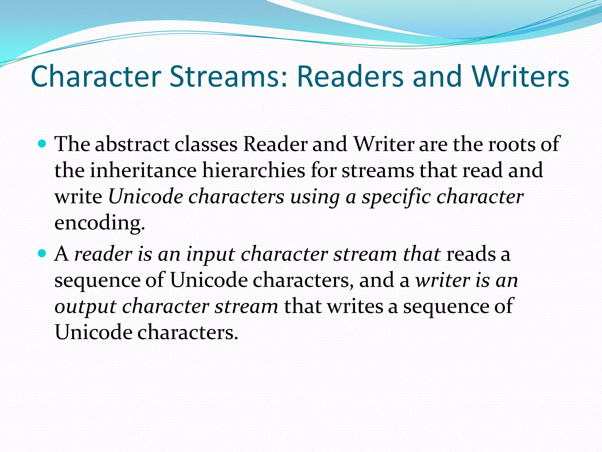 Character Streams: Readers and Writers
 The abstract classes Reader and Writer are the roots of
the inheritance hierarchies for streams that read and
write Unicode characters using a specific character
encoding.
 A reader is an input character stream that reads a
sequence of Unicode characters, and a writer is an
output character stream that writes a sequence of
Unicode characters.
 