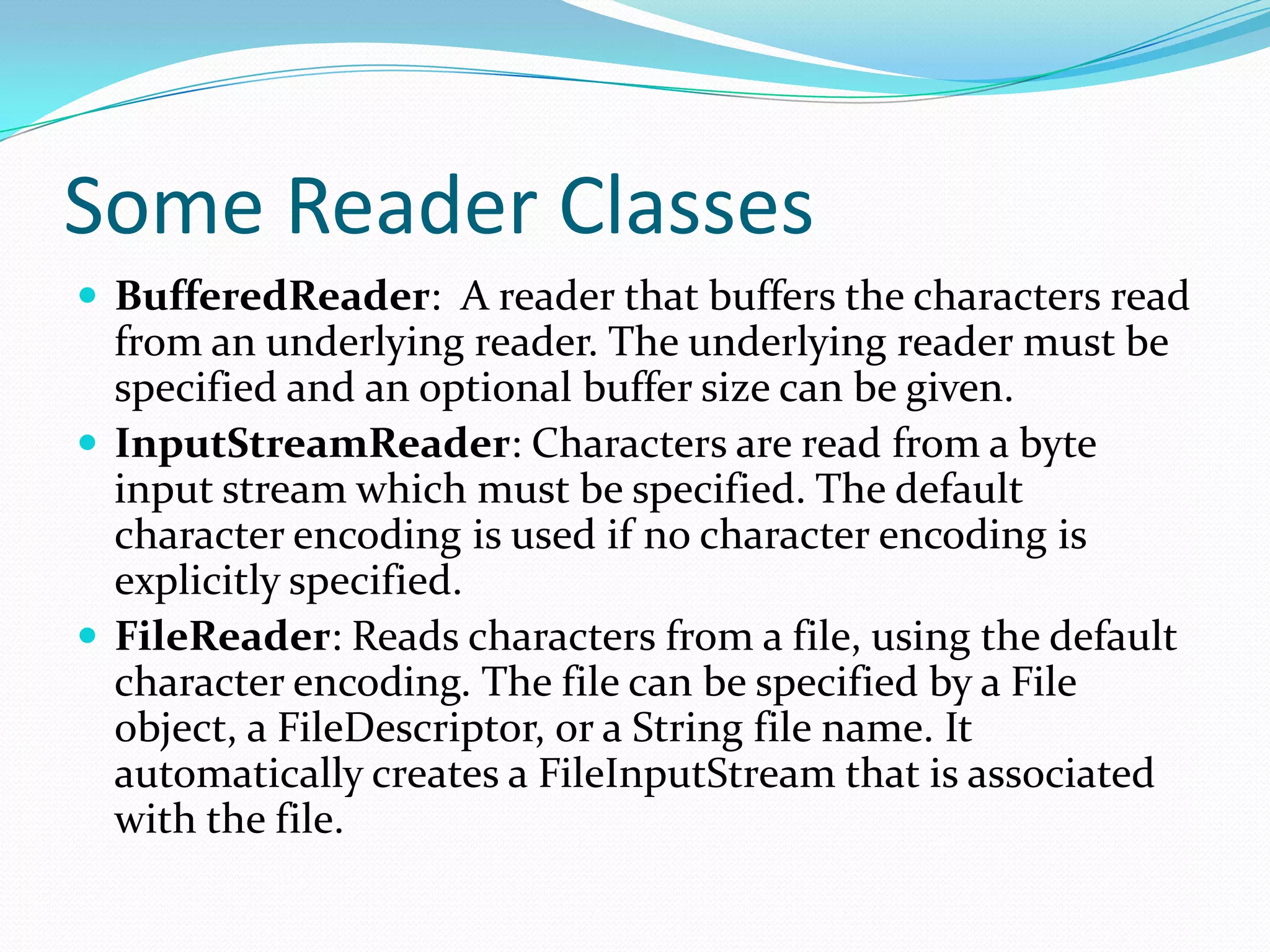 Some Reader Classes
 BufferedReader: A reader that buffers the characters read
from an underlying reader. The underlying reader must be
specified and an optional buffer size can be given.
 InputStreamReader: Characters are read from a byte
input stream which must be specified. The default
character encoding is used if no character encoding is
explicitly specified.
 FileReader: Reads characters from a file, using the default
character encoding. The file can be specified by a File
object, a FileDescriptor, or a String file name. It
automatically creates a FileInputStream that is associated
with the file.
 