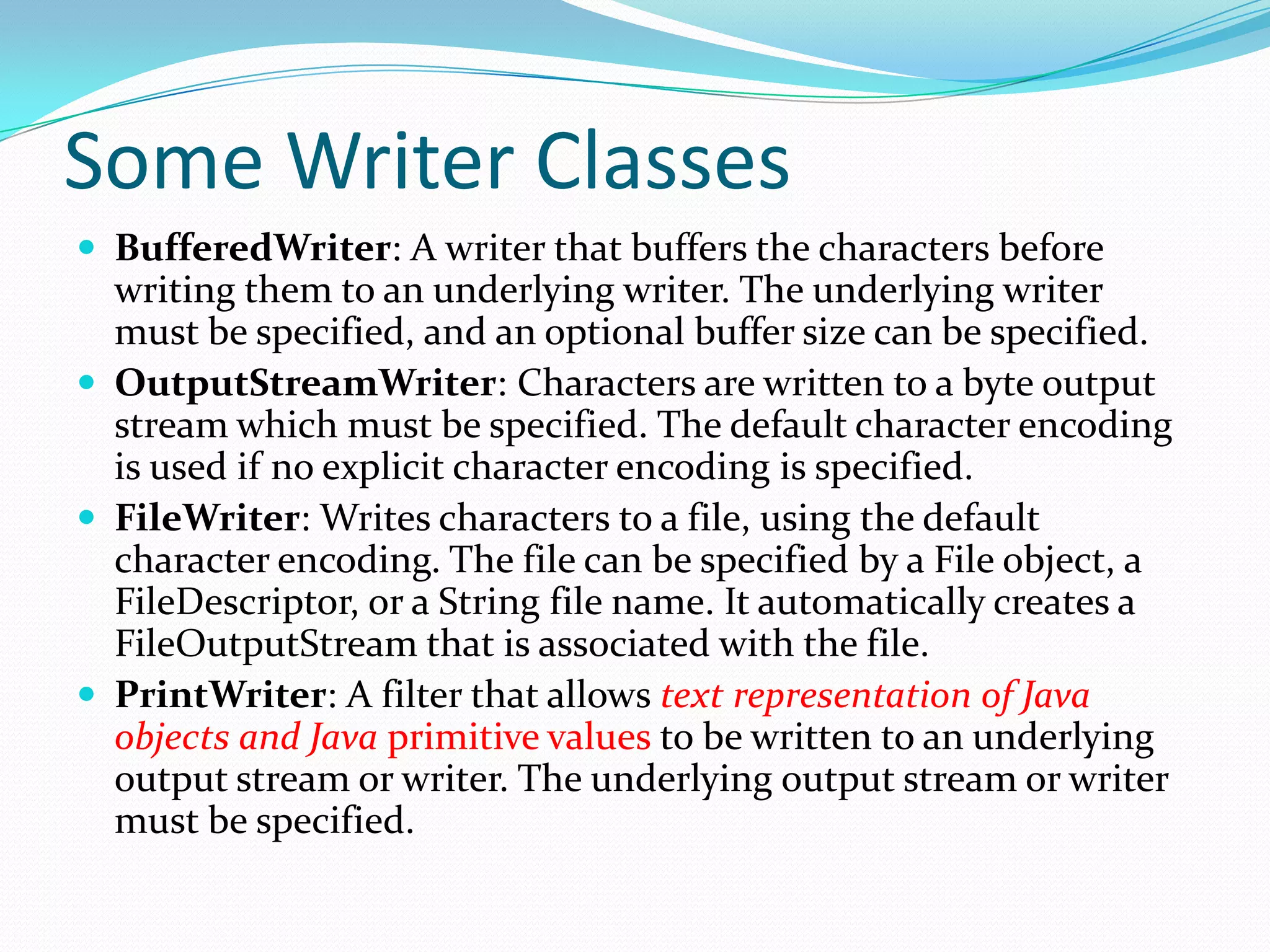 Some Writer Classes
 BufferedWriter: A writer that buffers the characters before
writing them to an underlying writer. The underlying writer
must be specified, and an optional buffer size can be specified.
 OutputStreamWriter: Characters are written to a byte output
stream which must be specified. The default character encoding
is used if no explicit character encoding is specified.
 FileWriter: Writes characters to a file, using the default
character encoding. The file can be specified by a File object, a
FileDescriptor, or a String file name. It automatically creates a
FileOutputStream that is associated with the file.
 PrintWriter: A filter that allows text representation of Java
objects and Java primitive values to be written to an underlying
output stream or writer. The underlying output stream or writer
must be specified.
 