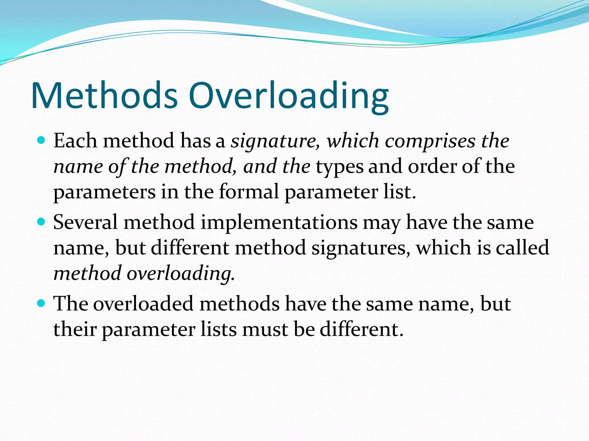 Methods Overloading
 Each method has a signature, which comprises the
name of the method, and the types and order of the
parameters in the formal parameter list.
 Several method implementations may have the same
name, but different method signatures, which is called
method overloading.
 The overloaded methods have the same name, but
their parameter lists must be different.
 